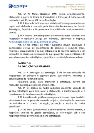 Resolução CNJ 198/2014
Planejamento Estratégico no Judiciário Brasileiro
Prof. Carlos Xavier
Prof. Carlos Xavier www.estrategiaconcursos.com.br Página 4 de 7
Art. 5º As Metas Nacionais (MN) serão, prioritariamente,
elaboradas a partir da Cesta de Indicadores e Iniciativas Estratégicas de
que trata o art. 2º, inciso VII, desta Resolução.
§ 1º A Cesta de Indicadores e Iniciativas Estratégicas referida no
caput será definida e revisada pela Comissão Permanente de Gestão
Estratégica, Estatística e Orçamento e disponibilizada no sítio eletrônico
do CNJ.
§ 2º A mesma Comissão poderá definir indicadores nacionais que
integrarão o Relatório Justiça em Números, observado o disposto
na Resolução CNJ n. 76, de 12 de maio de 2009.
Art. 6º Os órgãos do Poder Judiciário devem promover a
participação efetiva de magistrados de primeiro e segundo graus,
ministros, serventuários e demais integrantes do sistema judiciário e de
entidades de classe, na elaboração de suas propostas orçamentárias e de
seus planejamentos estratégicos, garantida a contribuição da sociedade.
CAPÍTULO III
DA EXECUÇÃO DA ESTRATÉGIA
Art. 7º A execução da estratégia é de responsabilidade de
magistrados de primeiro e segundo graus, conselheiros, ministros e
serventuários do Poder Judiciário.
Parágrafo único. Para promover a estratégia, devem ser
realizados eventos, pelo menos anualmente.
Art. 8º Os órgãos do Poder Judiciário manterão unidade de
gestão estratégica para assessorar a elaboração, a implementação e o
monitoramento do planejamento estratégico.
§ 1º A unidade de gestão estratégica referida no caput também
atuará nas áreas de gerenciamento de projetos, otimização de processos
de trabalho e, a critério do órgão, produção e análise de dados
estatísticos.
§ 2º As áreas jurisdicionais e administrativas devem prestar, à
respectiva unidade de gestão estratégica, as informações sob a sua
responsabilidade pertinentes ao plano estratégico.
 