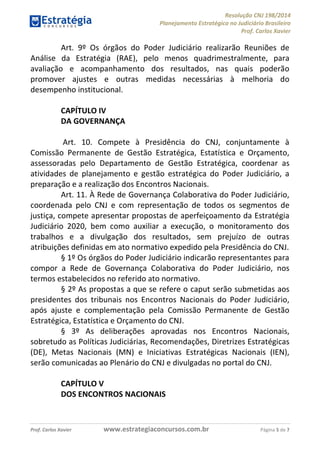 Resolução CNJ 198/2014
Planejamento Estratégico no Judiciário Brasileiro
Prof. Carlos Xavier
Prof. Carlos Xavier www.estrategiaconcursos.com.br Página 5 de 7
Art. 9º Os órgãos do Poder Judiciário realizarão Reuniões de
Análise da Estratégia (RAE), pelo menos quadrimestralmente, para
avaliação e acompanhamento dos resultados, nas quais poderão
promover ajustes e outras medidas necessárias à melhoria do
desempenho institucional.
CAPÍTULO IV
DA GOVERNANÇA
Art. 10. Compete à Presidência do CNJ, conjuntamente à
Comissão Permanente de Gestão Estratégica, Estatística e Orçamento,
assessoradas pelo Departamento de Gestão Estratégica, coordenar as
atividades de planejamento e gestão estratégica do Poder Judiciário, a
preparação e a realização dos Encontros Nacionais.
Art. 11. À Rede de Governança Colaborativa do Poder Judiciário,
coordenada pelo CNJ e com representação de todos os segmentos de
justiça, compete apresentar propostas de aperfeiçoamento da Estratégia
Judiciário 2020, bem como auxiliar a execução, o monitoramento dos
trabalhos e a divulgação dos resultados, sem prejuízo de outras
atribuições definidas em ato normativo expedido pela Presidência do CNJ.
§ 1º Os órgãos do Poder Judiciário indicarão representantes para
compor a Rede de Governança Colaborativa do Poder Judiciário, nos
termos estabelecidos no referido ato normativo.
§ 2º As propostas a que se refere o caput serão submetidas aos
presidentes dos tribunais nos Encontros Nacionais do Poder Judiciário,
após ajuste e complementação pela Comissão Permanente de Gestão
Estratégica, Estatística e Orçamento do CNJ.
§ 3º As deliberações aprovadas nos Encontros Nacionais,
sobretudo as Políticas Judiciárias, Recomendações, Diretrizes Estratégicas
(DE), Metas Nacionais (MN) e Iniciativas Estratégicas Nacionais (IEN),
serão comunicadas ao Plenário do CNJ e divulgadas no portal do CNJ.
CAPÍTULO V
DOS ENCONTROS NACIONAIS
 