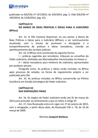 Resolução CNJ 198/2014
Planejamento Estratégico no Judiciário Brasileiro
Prof. Carlos Xavier
Prof. Carlos Xavier www.estrategiaconcursos.com.br Página 7 de 7
publicada no DJE/CNJ nº 157/2014, de 3/9/2014, pág. 5; Vide DJE/CNJ nº
149/2014, de 22/8/2014, pág. 41).
CAPÍTULO VI
DO BANCO DE BOAS PRÁTICAS E IDEIAS PARA O JUDICIÁRIO
(BPIJus)
Art. 13. O CNJ manterá disponível, no seu portal, o Banco de
Boas Práticas e Ideias para o Judiciário (BPIJus), a ser continuamente
atualizado, com o intuito de promover a divulgação e o
compartilhamento de práticas e ideias inovadoras, visando ao
aperfeiçoamento dos serviços judiciais.
Art. 14. O BPIJus será constituído da seguinte forma:
I práticas sugeridas por servidores, tribunais ou conselhos do
Poder Judiciário, alinhadas aos Macrodesafios mencionados no Anexo; e
II ideias inovadoras para melhoria do Judiciário, apresentadas
por qualquer pessoa.
Parágrafo único. As práticas e ideias serão incluídas no BPIJus
após processo de seleção, na forma de regulamento próprio a ser
publicado pelo CNJ.
Art. 15. As práticas incluídas no BPIJus concorrerão ao Prêmio
Excelência em Gestão Estratégica do Poder Judiciário.
CAPÍTULO VII
DAS DISPOSIÇÕES FINAIS
Art. 16. Os órgãos do Poder Judiciário terão até 31 de março de
2015 para proceder ao alinhamento a que se refere o artigo 4º.
Art. 17. Esta Resolução entra em vigor em 1º de janeiro de 2015,
com a revogação, a partir dessa data, da Resolução CNJ n. 70, de 18 de
março de 2009.
Ministro Joaquim Barbosa
 