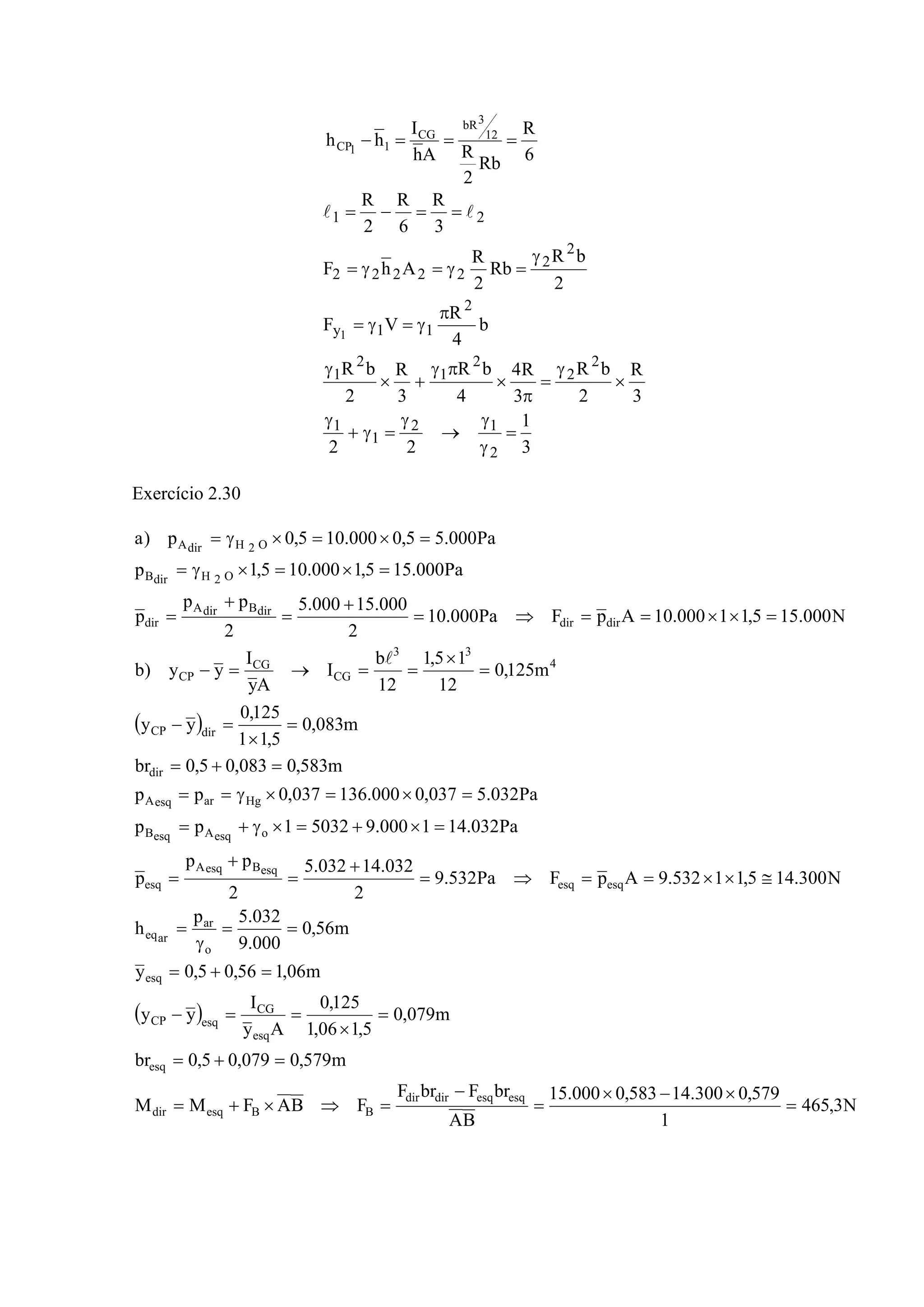 6
R
Rb
2
RAh
I
hh 12
3bR
CG
11CP ===−
3
1
22
3
R
2
bR
3
R4
4
bR
3
R
2
bR
b
4
R
VF
2
bR
Rb
2
R
AhF
3
R
6
R
2
R
2
12
1
1
2
2
2
1
2
1
2
11y
2
2
22222
21
1
=
γ
γ
→
γ
=γ+
γ
×
γ
=
π
×
πγ
+×
γ
π
γ=γ=
γ
=γ=γ=
==−= ll
Exercício 2.30
( )
( )
N3,465
1
579,0300.14583,0000.15
BA
brFbrF
FBAFMM
m579,0079,05,0br
m079,0
5,106,1
125,0
Ay
I
yy
m06,156,05,0y
m56,0
000.9
032.5p
h
N300.145,11532.9ApFPa532.9
2
032.14032.5
2
pp
p
Pa032.141000.950321pp
Pa032.5037,0000.136037,0pp
m583,0083,05,0br
m083,0
5,11
125,0
yy
m125,0
12
15,1
12
b
I
Ay
I
yy)b
N000.155,11000.10ApFPa000.10
2
000.15000.5
2
pp
p
Pa000.155,1000.105,1p
Pa000.55,0000.105,0p)a
esqesqdirdir
BBesqdir
esq
esq
CG
esqCP
esq
o
ar
areq
esqesq
esqBesqA
esq
oesqAesqB
HgaresqA
dir
dirCP
4
33
CG
CG
CP
dirdir
dirBdirA
dir
O2HdirB
O2HdirA
=
×−×
=
−
=⇒×+=
=+=
=
×
==−
=+=
==
γ
=
≅××==⇒=
+
=
+
=
=×+=×γ+=
=×=×γ==
=+=
=
×
=−
=
×
==→=−
=××==⇒=
+
=
+
=
=×=×γ=
=×=×γ=
l
 