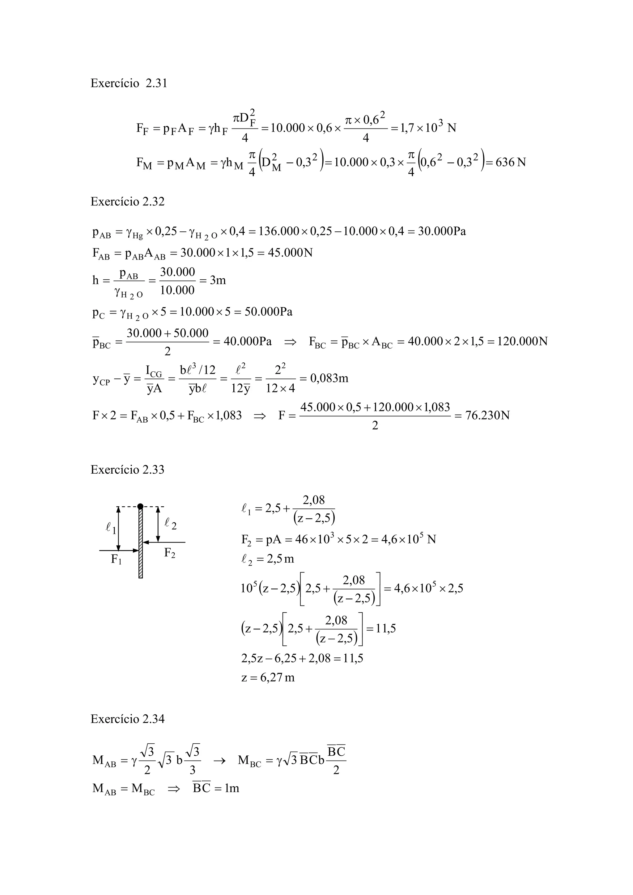 Exercício 2.31
( ) ( ) N6363,06,0
4
3,0000.103,0D
4
hApF
N107,1
4
6,0
6,0000.10
4
D
hApF
2222
MMMMM
3
22
F
FFFF
=−
π
××=−
π
γ==
×=
×π
××=
π
γ==
Exercício 2.32
N230.76
2
083,1000.1205,0000.45
F083,1F5,0F2F
m083,0
412
2
y12by
12/b
Ay
I
yy
N000.1205,12000.40ApFPa000.40
2
000.50000.30
p
Pa000.505000.105p
m3
000.10
000.30p
h
N000.455,11000.30ApF
Pa000.304,0000.1025,0000.1364,025,0p
BCAB
223
CG
CP
BCBCBCBC
O2HC
O2H
AB
ABABAB
O2HHgAB
=
×+×
=⇒×+×=×
=
×
====−
=××=×=⇒=
+
=
=×=×γ=
==
γ
=
=××==
=×−×=×γ−×γ=
l
l
l
Exercício 2.33
Exercício 2.34
m1CBMM
2
CB
bCB3M
3
3
b3
2
3
M
BCAB
BCAB
=⇒=
γ=→γ=
F1
F2
1l 2l ( )
( )
( )
( )
( )
m27,6z
5,1108,225,6z5,2
5,11
5,2z
08,2
5,25,2z
5,2106,4
5,2z
08,2
5,25,2z10
m5,2
N106,4251046pAF
5,2z
08,2
5,2
55
2
53
2
1
=
=+−
=⎥
⎦
⎤
⎢
⎣
⎡
−
+−
××=⎥
⎦
⎤
⎢
⎣
⎡
−
+−
=
×=×××==
−
+=
l
l
 