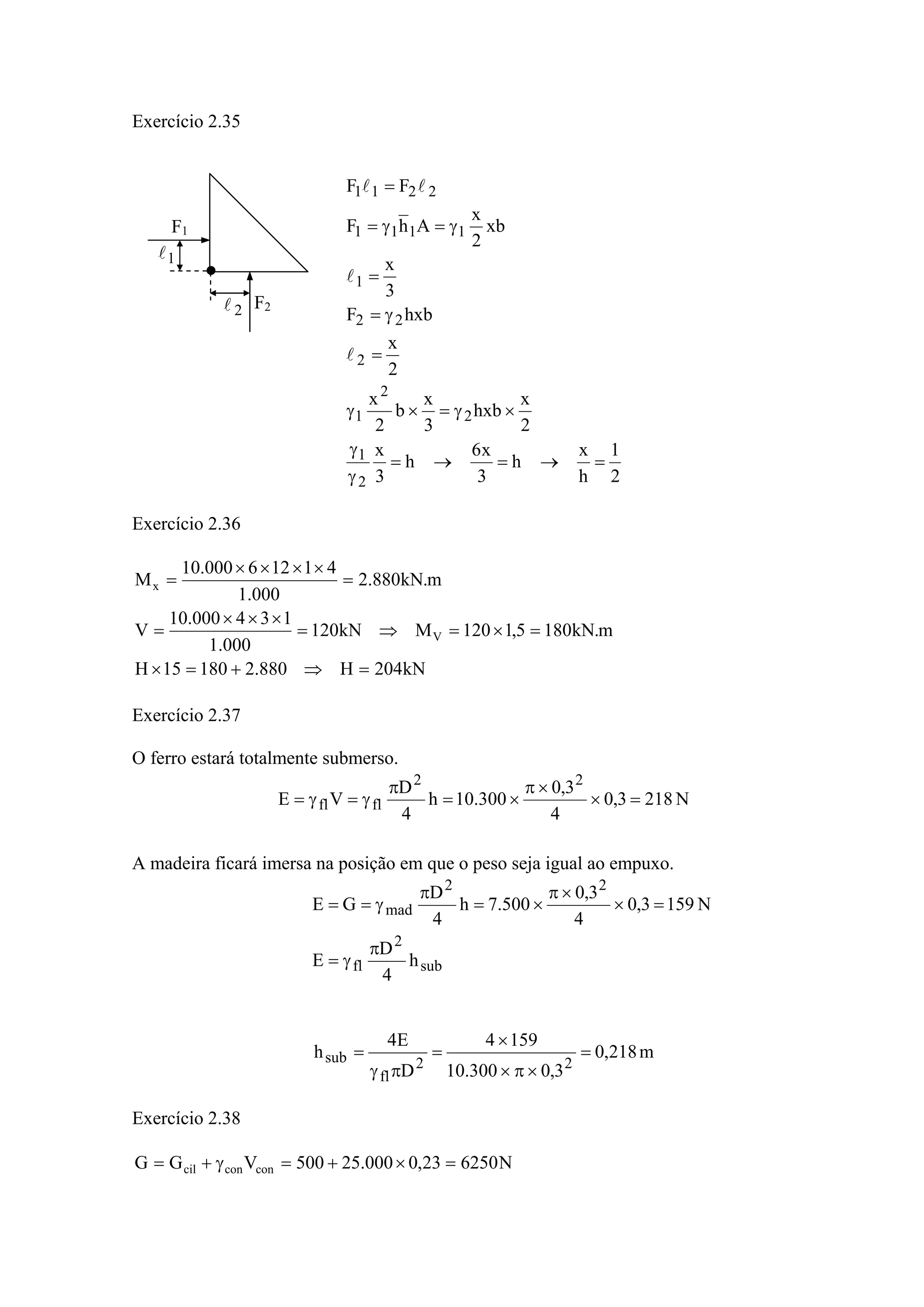 Exercício 2.35
2
1
h
x
h
3
x6
h
3
x
2
x
hxb
3
x
b
2
x
2
x
hxbF
3
x
xb
2
x
AhF
FF
2
1
2
2
1
2
22
1
1111
2211
=→=→=
γ
γ
×γ=×γ
=
γ=
=
γ=γ=
=
l
l
ll
Exercício 2.36
kN204H880.218015H
m.kN1805,1120MkN120
000.1
134000.10
V
m.kN880.2
000.1
41126000.10
M
V
x
=⇒+=×
=×=⇒=
×××
=
=
××××
=
Exercício 2.37
O ferro estará totalmente submerso.
N2183,0
4
3,0
300.10h
4
D
VE
22
flfl =×
×π
×=
π
γ=γ=
A madeira ficará imersa na posição em que o peso seja igual ao empuxo.
sub
2
fl
22
mad
h
4
D
E
N1593,0
4
3,0
500.7h
4
D
GE
π
γ=
=×
×π
×=
π
γ==
m218,0
3,0300.10
1594
D
E4
h
22
fl
sub =
×π×
×
=
πγ
=
Exercício 2.38
N625023,0000.25500VGG conconcil =×+=γ+=
F1
F2
1l
2l
 