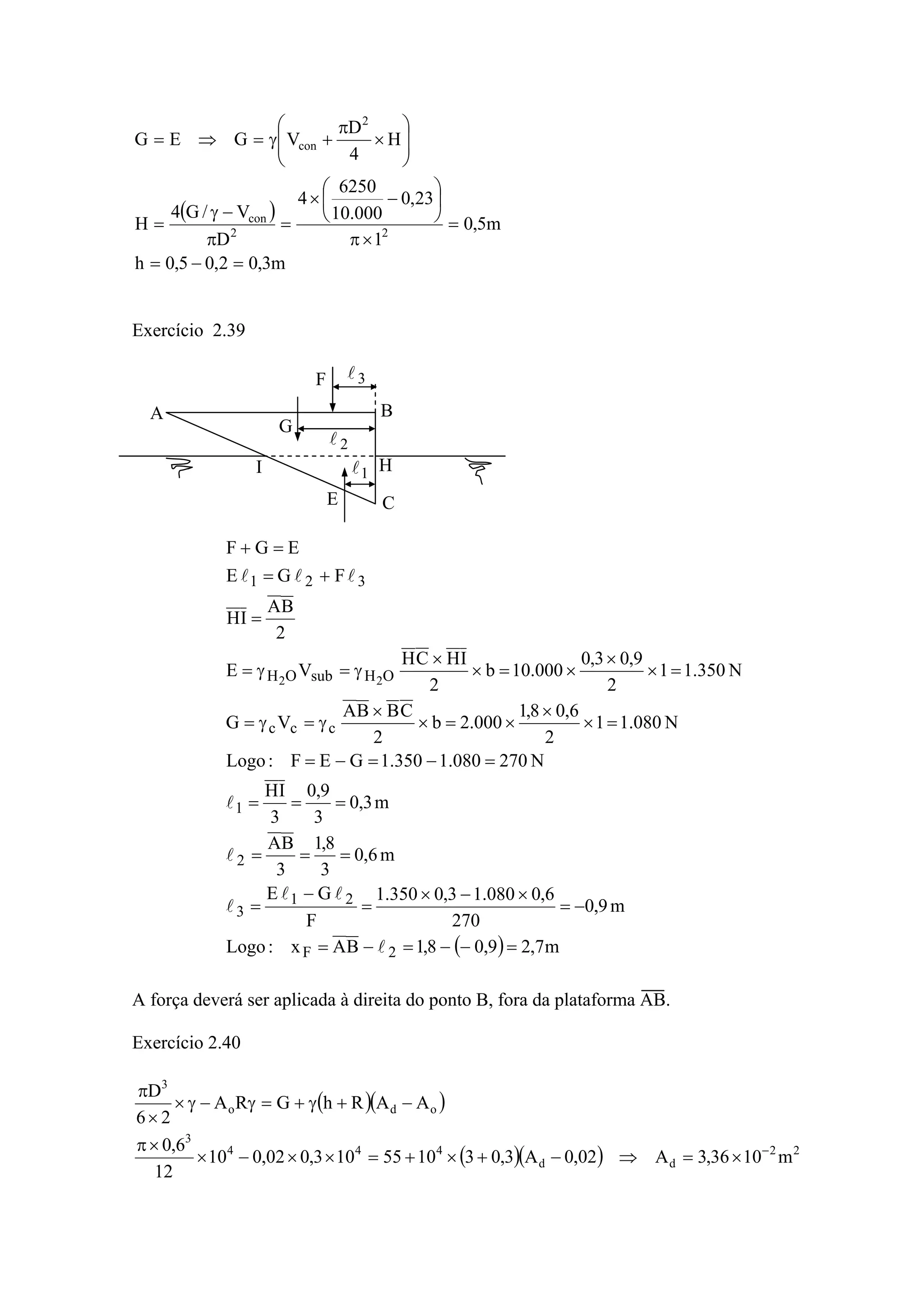 ( )
m3,02,05,0h
m5,0
1
23,0
000.10
6250
4
D
V/G4
H
H
4
D
VGEG
22
con
2
con
=−=
=
×π
⎟
⎠
⎞
⎜
⎝
⎛
−×
=
π
−γ
=
⎟
⎟
⎠
⎞
⎜
⎜
⎝
⎛
×
π
+γ=⇒=
Exercício 2.39
( ) m7,29,08,1BAx:Logo
m9,0
270
6,0080.13,0350.1
F
GE
m6,0
3
8,1
3
BA
m3,0
3
9,0
3
IH
N270080.1350.1GEF:Logo
N080.11
2
6,08,1
000.2b
2
CBBA
VG
N350.11
2
9,03,0
000.10b
2
IHCH
VE
2
BA
IH
FGE
EGF
2F
21
3
2
1
ccc
OHsubOH
321
22
=−−=−=
−=
×−×
=
−
=
===
===
=−=−=
=×
×
×=×
×
γ=γ=
=×
×
×=×
×
γ=γ=
=
+=
=+
l
ll
l
l
l
lll
A força deverá ser aplicada à direita do ponto B, fora da plataforma AB.
Exercício 2.40
( )( )
( )( ) 22
dd
444
3
odo
3
m1036,3A02,0A3,031055103,002,010
12
6,0
AARhGRA
26
D
−
×=⇒−+×+=××−×
×π
−+γ+=γ−γ×
×
π
A B
C
I H
E
G
F
1l
2l
3l
 