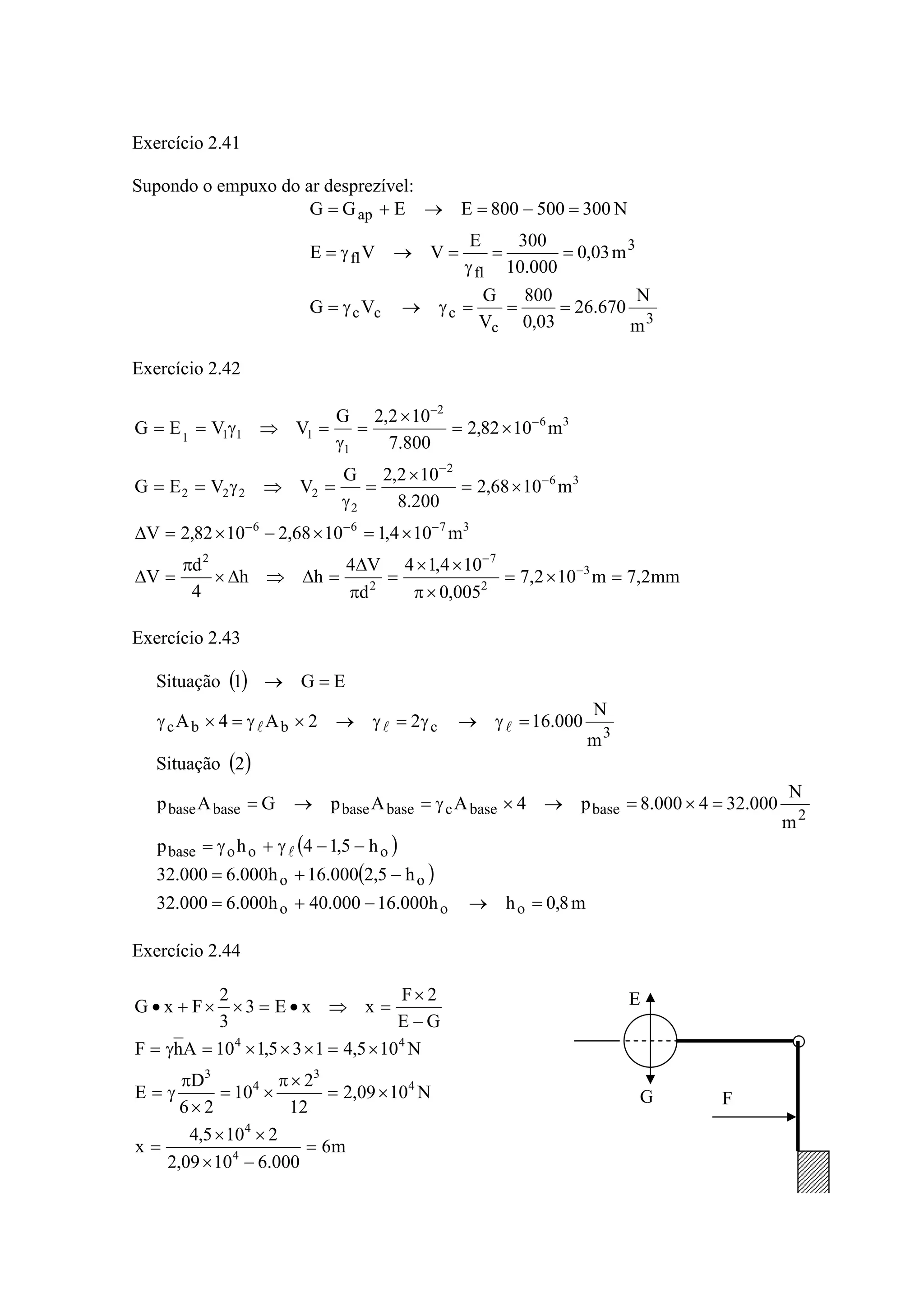 Exercício 2.41
Supondo o empuxo do ar desprezível:
3
c
ccc
3
fl
fl
ap
m
N
670.26
03,0
800
V
G
VG
m03,0
000.10
300E
VVE
N300500800EEGG
===γ→γ=
==
γ
=→γ=
=−=→+=
Exercício 2.42
mm2,7m102,7
005,0
104,14
d
V4
hh
4
d
V
m104,11068,21082,2V
m1068,2
200.8
102,2G
VVEG
m1082,2
800.7
102,2G
VVEG
3
2
7
2
2
3766
36
2
2
2222
36
2
1
1111
=×=
×π
××
=
π
Δ
=Δ⇒Δ×
π
=Δ
×=×−×=Δ
×=
×
=
γ
=⇒γ==
×=
×
=
γ
=⇒γ==
−
−
−−−
−
−
−
−
Exercício 2.43
( )
( )
( )
( )
m8,0hh000.16000.40h000.6000.32
h5,2000.16h000.6000.32
h5,14hp
m
N
000.324000.8p4AApGAp
2Situação
m
N
000.1622A4A
EG1Situação
ooo
oo
ooobase
2basebasecbasebasebasebase
3cbbc
=→−+=
−+=
−−γ+γ=
=×=→×γ=→=
=γ→γ=γ→×γ=×γ
=→
l
lll
Exercício 2.44
m6
000.61009,2
2105,4
x
N1009,2
12
2
10
26
D
E
N105,4135,110AhF
GE
2F
xxE3
3
2
FxG
4
4
4
3
4
3
44
=
−×
××
=
×=
×π
×=
×
π
γ=
×=×××=γ=
−
×
=⇒•=××+• E
G F
 