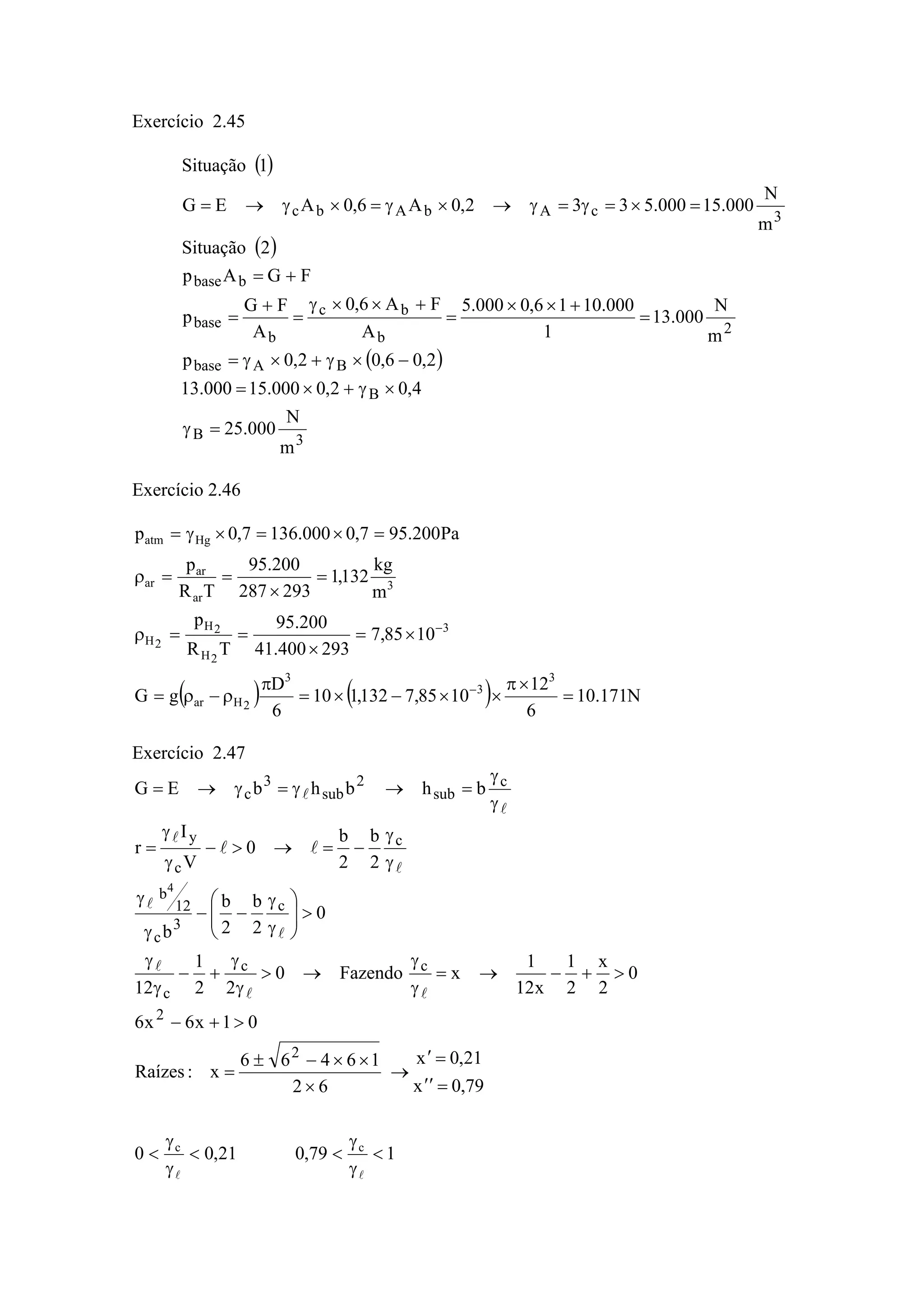 Exercício 2.45
( )
( )
( )
3B
B
BAbase
2
b
bc
b
base
bbase
3cAbAbc
m
N
000.25
4,02,0000.15000.13
2,06,02,0p
m
N
000.13
1
000.1016,0000.5
A
FA6,0
A
FG
p
FGAp
2Situação
m
N
000.15000.5332,0A6,0AEG
1Situação
=γ
×γ+×=
−×γ+×γ=
=
+××
=
+××γ
=
+
=
+=
=×=γ=γ→×γ=×γ→=
Exercício 2.46
( ) ( ) N171.10
6
12
1085,7132,110
6
D
gG
1085,7
293400.41
200.95
TR
p
m
kg
132,1
293287
200.95
TR
p
Pa200.957,0000.1367,0p
3
3
3
2Har
3
2H
2H
2H
3
ar
ar
ar
Hgatm
=
×π
××−×=
π
ρ−ρ=
×=
×
==ρ
=
×
==ρ
=×=×γ=
−
−
Exercício 2.47
79,0x
21,0x
62
16466
x:Raízes
01x6x6
0
2
x
2
1
x12
1
xFazendo0
22
1
12
0
2
b
2
b
b
2
b
2
b
0
V
I
r
bhbhbEG
2
2
cc
c
c
3
c
12
b
c
c
y
c
sub
2
sub
3
c
4
=′′
=′
→
×
××−±
=
>+−
>+−→=
γ
γ
→>
γ
γ
+−
γ
γ
>⎟⎟
⎠
⎞
⎜⎜
⎝
⎛
γ
γ
−−
γ
γ
γ
γ
−=→>−
γ
γ
=
γ
γ
=→γ=γ→=
ll
l
l
l
l
l
l
l
ll
179,021,00 cc
<
γ
γ
<<
γ
γ
<
ll
 