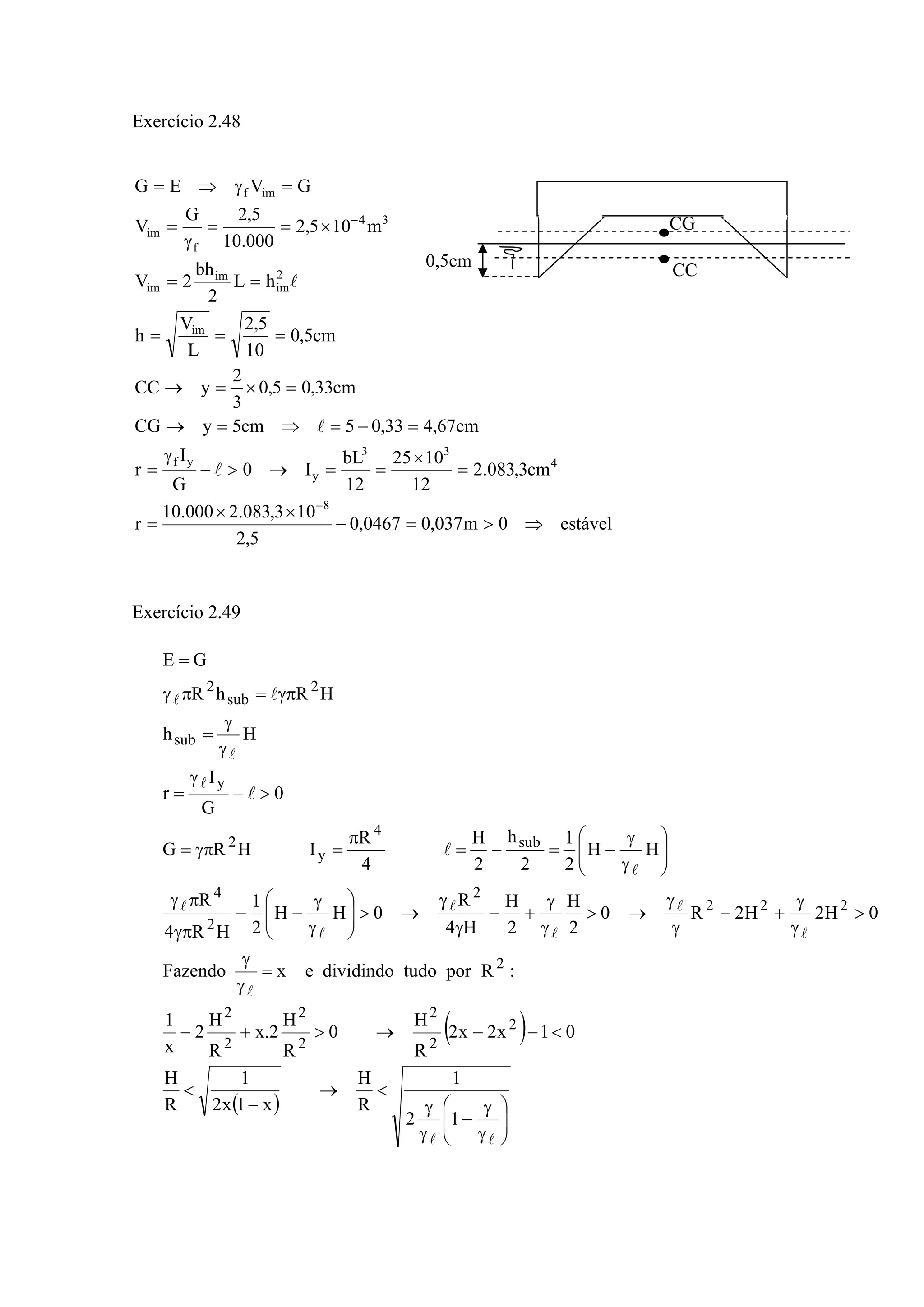 Exercício 2.48
estável0m037,00467,0
5,2
103,083.2000.10
r
cm3,083.2
12
1025
12
bL
I0
G
I
r
cm67,433,05cm5yCG
cm33,05,0
3
2
yCC
cm5,0
10
5,2
L
V
h
hL
2
bh
2V
m105,2
000.10
5,2G
V
GVEG
8
4
33
y
yf
im
2
im
im
im
34
f
im
imf
⇒>=−
××
=
=
×
==→>−
γ
=
=−=⇒=→
=×=→
===
==
×==
γ
=
=γ⇒=
−
−
l
l
l
Exercício 2.49
( )
( )
⎟⎟
⎠
⎞
⎜⎜
⎝
⎛
γ
γ
−
γ
γ
<→
−
<
<−−→>+−
=
γ
γ
>
γ
γ
+−
γ
γ
→>
γ
γ
+−
γ
γ
→>⎟⎟
⎠
⎞
⎜⎜
⎝
⎛
γ
γ
−−
γπ
πγ
⎟⎟
⎠
⎞
⎜⎜
⎝
⎛
γ
γ
−=−=
π
=γπ=
>−
γ
=
γ
γ
=
γπ=πγ
=
ll
l
l
l
l
l
l
l
l
l
l
l
l
l
l
12
1
R
H
x1x2
1
R
H
01x2x2
R
H
0
R
H
2.x
R
H
2
x
1
:RportudodividindoexFazendo
0H2H2R0
2
H
2
H
H4
R
0HH
2
1
HR4
R
HH
2
1
2
h
2
H
4
R
IHRG
0
G
I
r
Hh
HRhR
GE
2
2
2
2
2
2
2
2
222
2
2
4
sub
4
y
2
y
sub
2
sub
2
CG
CC0,5cm
 