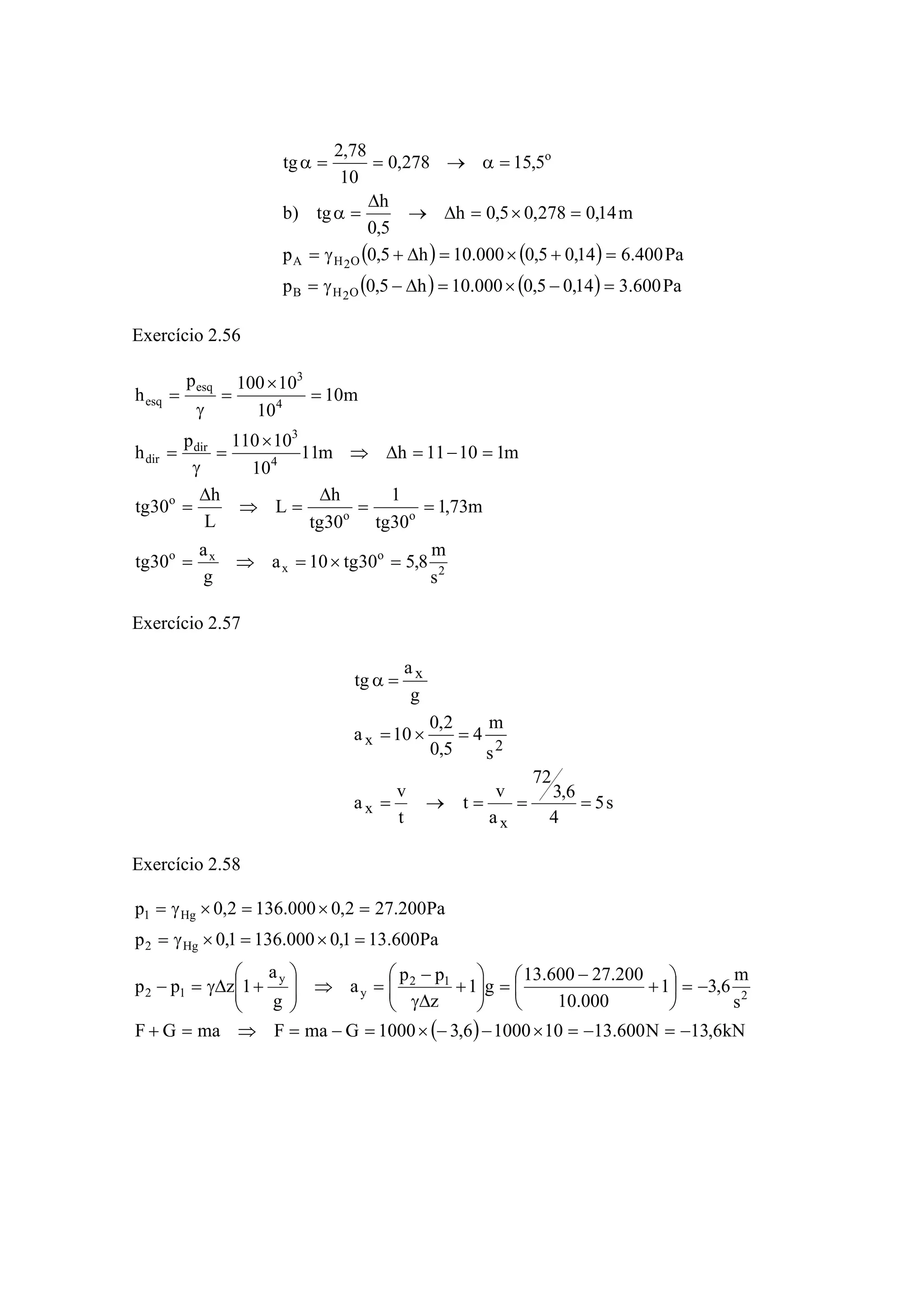 ( ) ( )
( ) ( ) Pa600.314,05,0000.10h5,0p
Pa400.614,05,0000.10h5,0p
m14,0278,05,0h
5,0
h
tg)b
5,15278,0
10
78,2
tg
O2HB
O2HA
o
=−×=Δ−γ=
=+×=Δ+γ=
=×=Δ→
Δ
=α
=α→==α
Exercício 2.56
2
o
x
xo
oo
o
4
3
dir
dir
4
3
esq
esq
s
m
8,530tg10a
g
a
30tg
m73,1
30tg
1
30tg
h
L
L
h
30tg
m11011hm11
10
10110p
h
m10
10
10100p
h
=×=⇒=
==
Δ
=⇒
Δ
=
=−=Δ⇒
×
=
γ
=
=
×
=
γ
=
Exercício 2.57
s5
4
6,3
72
a
v
t
t
v
a
s
m
4
5,0
2,0
10a
g
a
tg
x
x
2x
x
===→=
=×=
=α
Exercício 2.58
( ) kN6,13N600.131010006,31000GmaFmaGF
s
m
6,31
000.10
200.27600.13
g1
z
pp
a
g
a
1zpp
Pa600.131,0000.1361,0p
Pa200.272,0000.1362,0p
2
12
y
y
12
Hg2
Hg1
−=−=×−−×=−=⇒=+
−=⎟
⎠
⎞
⎜
⎝
⎛
+
−
=⎟⎟
⎠
⎞
⎜⎜
⎝
⎛
+
Δγ
−
=⇒⎟⎟
⎠
⎞
⎜⎜
⎝
⎛
+Δγ=−
=×=×γ=
=×=×γ=
 