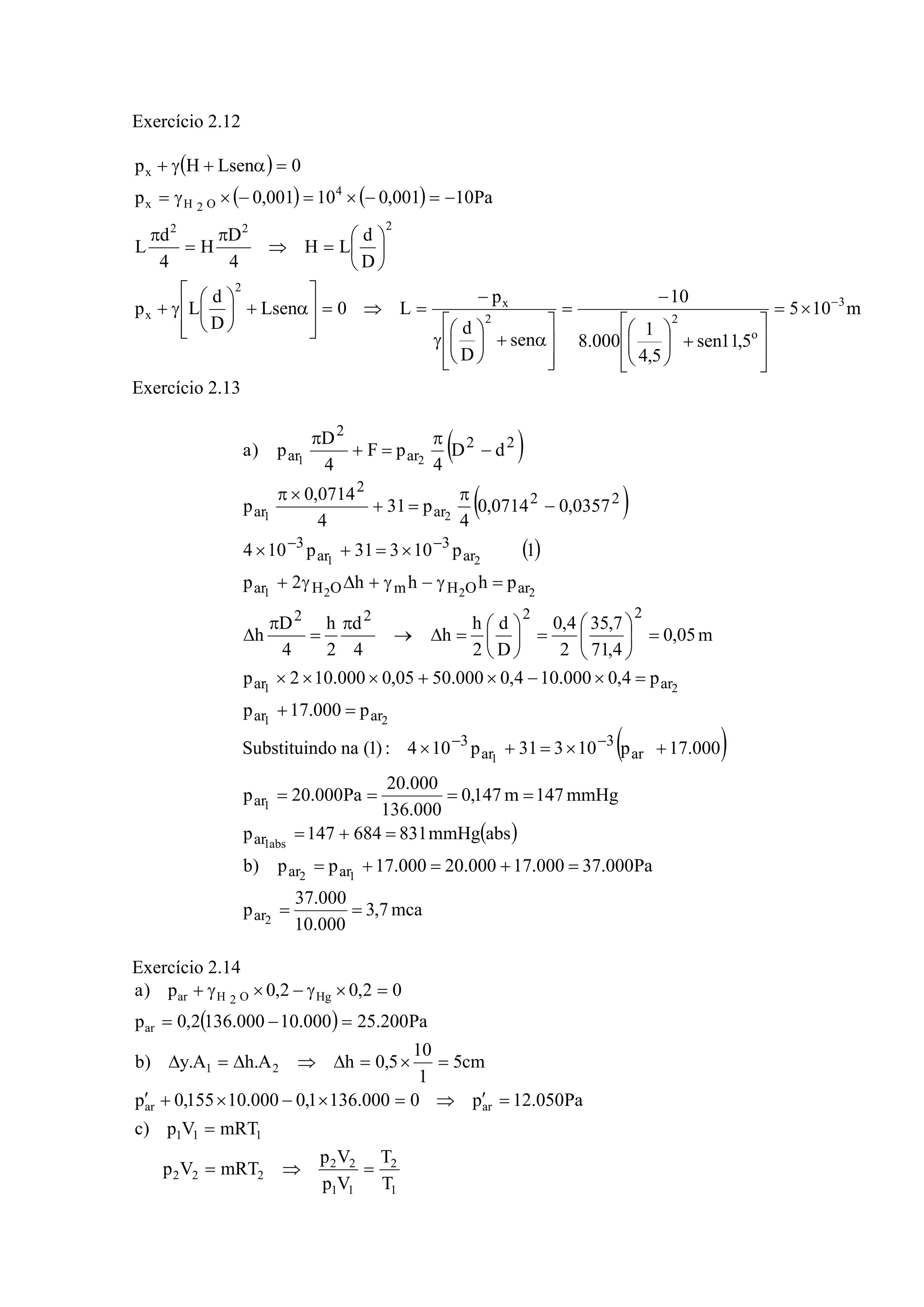 Exercício 2.12
( )
( ) ( )
m105
5,11sen
5,4
1
000.8
10
sen
D
d
p
L0Lsen
D
d
Lp
D
d
LH
4
D
H
4
d
L
Pa10001,010001,0p
0LsenHp
3
o
22
x
2
x
222
4
O2Hx
x
−
×=
⎥
⎥
⎦
⎤
⎢
⎢
⎣
⎡
+⎟
⎠
⎞
⎜
⎝
⎛
−
=
⎥
⎥
⎦
⎤
⎢
⎢
⎣
⎡
α+⎟
⎠
⎞
⎜
⎝
⎛
γ
−
=⇒=
⎥
⎥
⎦
⎤
⎢
⎢
⎣
⎡
α+⎟
⎠
⎞
⎜
⎝
⎛
γ+
⎟
⎠
⎞
⎜
⎝
⎛
=⇒
π
=
π
−=−×=−×γ=
=α+γ+
Exercício 2.13
( )
( )
( )
( )
( )
mca7,3
000.10
000.37
p
Pa000.37000.17000.20000.17pp)b
absmmHg831684147p
mmHg147m147,0
000.136
000.20
Pa000.20p
000.17p10331p104:)1(nadoSubstituin
p000.17p
p4,0000.104,0000.5005,0000.102p
m05,0
4,71
7,35
2
4,0
D
d
2
h
h
4
d
2
h
4
D
h
phhh2p
1p10331p104
0357,00714,0
4
p31
4
0714,0
p
dD
4
pF
4
D
p)a
2
12
abs1
1
1
21
21
2221
21
21
21
ar
arar
ar
ar
ar
3
ar
3
arar
arar
2222
arOHmOHar
ar
3
ar
3
22
ar
2
ar
22
ar
2
ar
==
=+=+=
=+=
====
+×=+×
=+
=×−×+×××
=⎟
⎠
⎞
⎜
⎝
⎛
=⎟
⎠
⎞
⎜
⎝
⎛
=Δ→
π
=
π
Δ
=γ−γ+Δγ+
×=+×
−
π
=+
×π
−
π
=+
π
−−
−−
Exercício 2.14
( )
1
2
11
22
222
111
arar
21
ar
HgO2Har
T
T
Vp
Vp
mRTVp
mRTVp)c
Pa050.12p0000.1361,0000.10155,0p
cm5
1
10
5,0hA.hA.y)b
Pa200.25000.10000.1362,0p
02,02,0p)a
=⇒=
=
=′⇒=×−×+′
=×=Δ⇒Δ=Δ
=−=
=×γ−×γ+
 