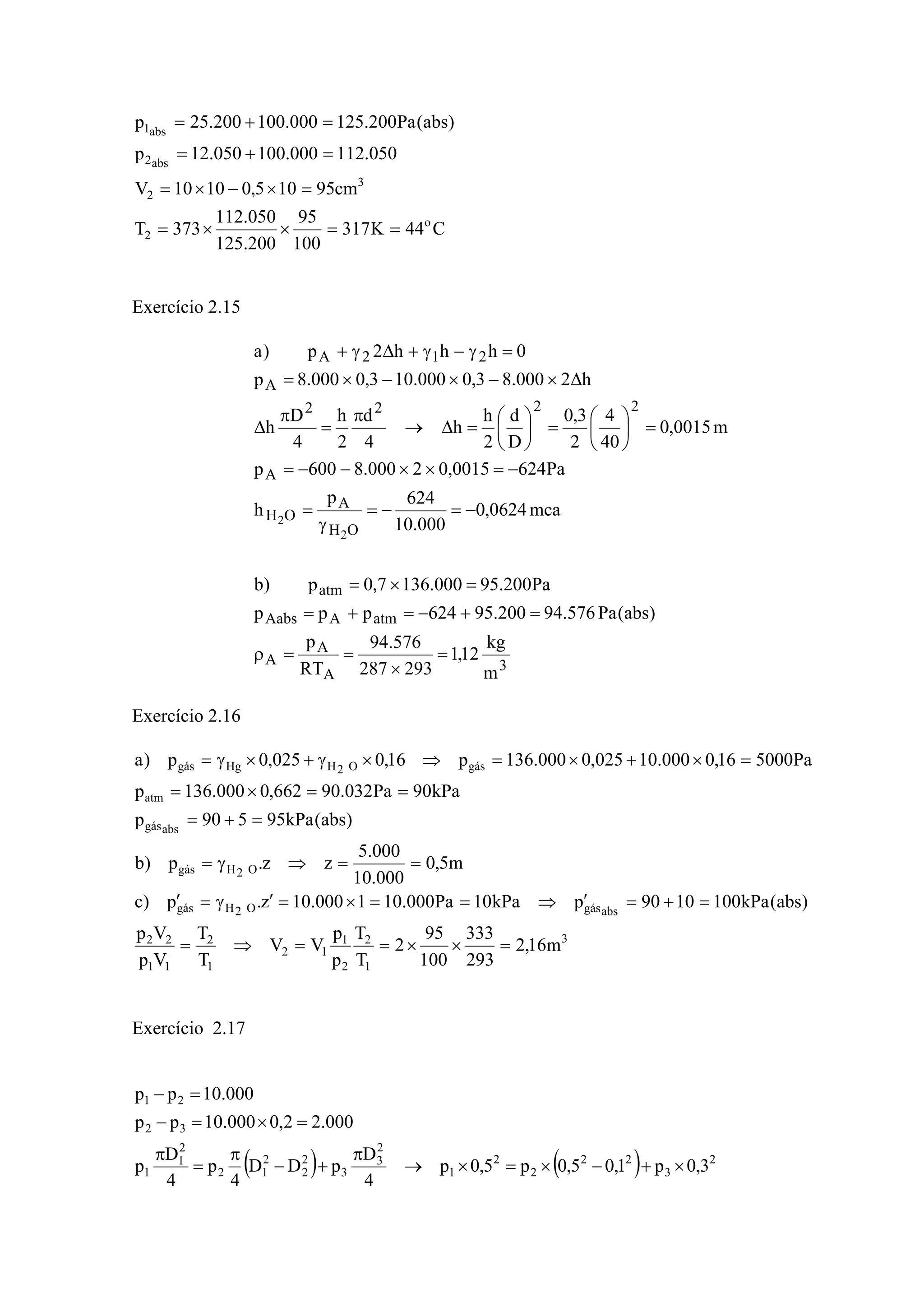 C44K317
100
95
200.125
050.112
373T
cm95105,01010V
050.112000.100050.12p
)abs(Pa200.125000.100200.25p
o
2
3
2
abs2
abs1
==××=
=×−×=
=+=
=+=
Exercício 2.15
3
A
A
A
atmAAabs
atm
OH
A
OH
A
2222
A
212A
m
kg
12,1
293287
576.94
RT
p
)abs(Pa576.94200.95624ppp
Pa200.95000.1367,0p)b
mca0624,0
000.10
624p
h
Pa6240015,02000.8600p
m0015,0
40
4
2
3,0
D
d
2
h
h
4
d
2
h
4
D
h
h2000.83,0000.103,0000.8p
0hhh2p)a
2
2
=
×
==ρ
=+−=+=
=×=
−=−=
γ
=
−=××−−=
=⎟
⎠
⎞
⎜
⎝
⎛
=⎟
⎠
⎞
⎜
⎝
⎛
=Δ→
π
=
π
Δ
Δ×−×−×=
=γ−γ+Δγ+
Exercício 2.16
3
1
2
2
1
12
1
2
11
22
absgásO2Hgás
O2Hgás
absgás
atm
gásO2HHggás
m16,2
293
333
100
95
2
T
T
p
p
VV
T
T
Vp
Vp
)abs(kPa1001090pkPa10Pa000.101000.10z.p)c
m5,0
000.10
000.5
zz.p)b
)abs(kPa95590p
kPa90Pa032.90662,0000.136p
Pa500016,0000.10025,0000.136p16,0025,0p)a
=××==⇒=
=+=′⇒==×=′γ=′
==⇒γ=
=+=
==×=
=×+×=⇒×γ+×γ=
Exercício 2.17
( ) ( ) 2
3
22
2
2
1
2
3
3
2
2
2
12
2
1
1
32
21
3,0p1,05,0p5,0p
4
D
pDD
4
p
4
D
p
000.22,0000.10pp
000.10pp
×+−×=×→
π
+−
π
=
π
=×=−
=−
 
