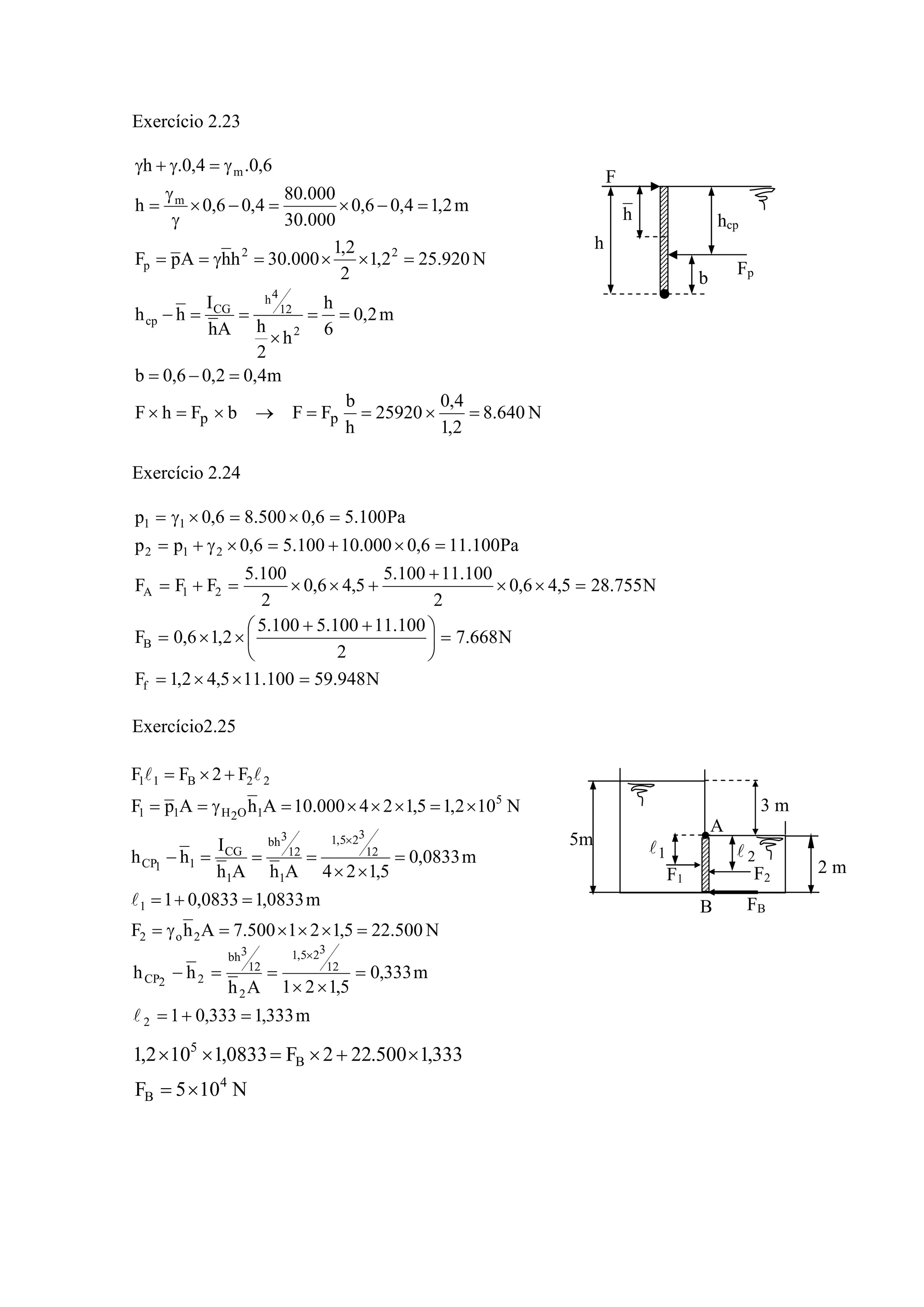 Exercício 2.23
m4,02,06,0b
m2,0
6
h
h
2
hAh
I
hh
N920.252,1
2
2,1
000.30hhApF
m2,14,06,0
000.30
000.80
4,06,0h
6,0.4,0.h
2
12
4h
CG
cp
22
p
m
m
=−=
==
×
==−
=××=γ==
=−×=−×
γ
γ
=
γ=γ+γ
N640.8
2,1
4,0
25920
h
b
FFbFhF pp =×==→×=×
Exercício 2.24
N948.59100.115,42,1F
N668.7
2
100.11100.5100.5
2,16,0F
N755.285,46,0
2
100.11100.5
5,46,0
2
100.5
FFF
Pa100.116,0000.10100.56,0pp
Pa100.56,0500.86,0p
f
B
21A
212
11
=××=
=⎟
⎠
⎞
⎜
⎝
⎛ ++
××=
=××
+
+××=+=
=×+=×γ+=
=×=×γ=
Exercício2.25
N500.225,121500.7AhF
m0833,10833,01
m0833,0
5,124AhAh
I
hh
N102,15,124000.10AhApF
F2FF
2o2
1
12
325,1
1
12
3bh
1
CG
11CP
5
1O2H11
22B11
=×××=γ=
=+=
=
××
===−
×=×××=γ==
+×=
×
l
ll
m333,1333,01
m333,0
5,121Ah
hh
2
12
325,1
2
12
3bh
22CP
=+=
=
××
==−
×
l
N105F
333,1500.222F0833,1102,1
4
B
B
5
×=
×+×=××
F
Fp
h hcp
b
h
5m
2 m
A
B
1l 2l
3 m
F1 F2
FB
 