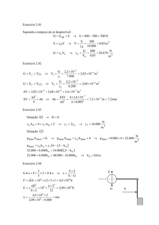 Exercício 2.41
Supondo o empuxo do ar desprezível:
3
c
ccc
3
fl
fl
ap
m
N
670.26
03,0
800
V
G
VG
m03,0
000.10
300E
VVE
N300500800EEGG
===γ→γ=
==
γ
=→γ=
=−=→+=
Exercício 2.42
mm2,7m102,7
005,0
104,14
d
V4
hh
4
d
V
m104,11068,21082,2V
m1068,2
200.8
102,2G
VVEG
m1082,2
800.7
102,2G
VVEG
3
2
7
2
2
3766
36
2
2
2222
36
2
1
1111
=×=
×π
××
=
π
Δ
=Δ⇒Δ×
π
=Δ
×=×−×=Δ
×=
×
=
γ
=⇒γ==
×=
×
=
γ
=⇒γ==
−
−
−−−
−
−
−
−
Exercício 2.43
( )
( )
( )
( )
m8,0hh000.16000.40h000.6000.32
h5,2000.16h000.6000.32
h5,14hp
m
N
000.324000.8p4AApGAp
2Situação
m
N
000.1622A4A
EG1Situação
ooo
oo
ooobase
2basebasecbasebasebasebase
3cbbc
=→−+=
−+=
−−γ+γ=
=×=→×γ=→=
=γ→γ=γ→×γ=×γ
=→
l
lll
Exercício 2.44
m6
000.61009,2
2105,4
x
N1009,2
12
2
10
26
D
E
N105,4135,110AhF
GE
2F
xxE3
3
2
FxG
4
4
4
3
4
3
44
=
−×
××
=
×=
×π
×=
×
π
γ=
×=×××=γ=
−
×
=⇒•=××+• E
G F
 