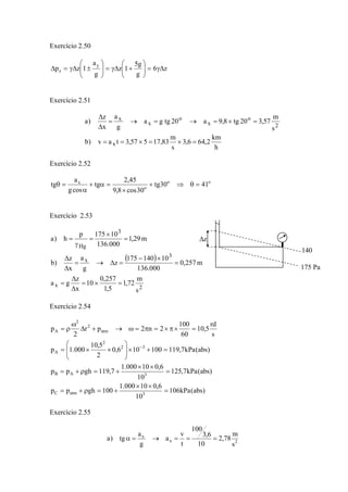 Exercício 2.50
z6
g
g5
1z
g
a
1zp
y
z Δγ=⎟⎟
⎠
⎞
⎜⎜
⎝
⎛
+Δγ=⎟⎟
⎠
⎞
⎜⎜
⎝
⎛
±Δγ=Δ
Exercício 2.51
h
km
2,646,3
s
m
83,17557,3tav)b
s
m
57,320tg8,9a20tgga
g
a
x
z
)a
x
2
o
x
o
x
x
=×=×==
=×=→=→=
Δ
Δ
Exercício 2.52
oo
o
x
4130tg
30cos8,9
45,2
tg
cosg
a
tg =θ⇒+
×
=α+
α
=θ
Exercício 2.53
( )
2x
3
x
3
Hg
s
m
72,1
5,1
257,0
10
x
z
ga
m257,0
000.136
10140175
z
g
a
x
z
)b
m29,1
000.136
10175p
h)a
=×=
Δ
Δ
=
=
×−
=Δ→=
Δ
Δ
=
×
=
γ
=
Exercício 2.54
)abs(kPa106
10
6,010000.1
100ghpp
)abs(kPa7,125
10
6,010000.1
7,119ghpp
)abs(kPa7,119100106,0
2
5,10
000.1p
s
rd
5,10
60
100
2n2pr
2
p
3atmC
3AB
32
2
A
atm
2
2
A
=
××
+=ρ+=
=
××
+=ρ+=
=+×⎟
⎟
⎠
⎞
⎜
⎜
⎝
⎛
××=
=×π×=π=ω→+Δ
ω
ρ=
−
Exercício 2.55
2x
x
s
m
78,2
10
6,3
100
t
v
a
g
a
tg)a ===→=α
140
175 Pa
zΔ
 