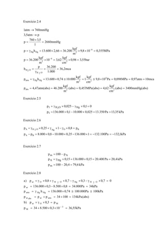 Exercício 2.4
)abs(mmHg3400)abs(
cm
kgf
62,4)abs(MPa453,0)abs(
m
kgf
200.46)abs(atm47,4p
mca10atm97,0MPa098,0Pa108,9
cm
kgf
1
m
kgf
000.1074,0600.13hp
mca2,36
000.1
200.36p
h
bar55,398,0
cm
kgf
62,310
m
kgf
200.36p
MPa355,0108,9
m
kgf
200.3666,2600.13hp
mmHg2660
1
5,3760
p
patm5,3
mmHg760atm1
22abs
4
22HgHgatm
O2H
O2H
2
4
2
6
2HgHg
=====
===×≅=≅×=γ=
==
γ
=
=×=×=
=××=×=γ=
=
×
=
→
→
−
−
Exercício 2.5
kPa35,13Pa350.13025,0000.101,0000.136p
01,0025,0p
1
HgOH1 2
==×−×=
=×γ−×γ+
Exercício 2.6
kPa1,132Pa100.1321000.13625,0000.108,0000.8pp
p8,0125,0p
BA
BOHgO2HA
−=−=×−×−×=−
=×γ−×γ+×γ+
Exercício 2.7
kPa6,794,20100p
kPa4,20Pa400.2015,0000.13615,0p
p100p
m
HgA
Am
=−=
==×=×γ=
−=
Exercício 2.8
kPa55,36103,0500.834p
p3,0p)b
)abs(kPa13410034ppp
kPa100Pa000.10074,0000.136hp
kPa34Pa000.348,0500.83,0000.136p
07,03,07,08,0p)a
3
M
MOar
atmarabsar
HgHgatm
ar
O2HHgO2HOar
=××+=
=×γ+
=+=+=
≅≅×=γ=
==×−×=
=×γ−×γ−×γ+×γ+
−
 