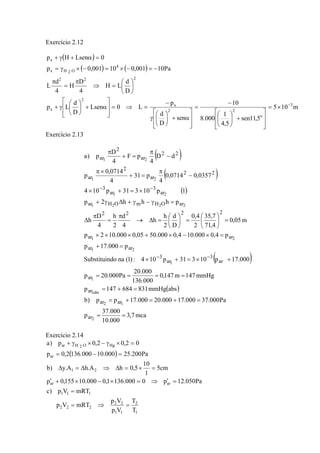 Exercício 2.12
( )
( ) ( )
m105
5,11sen
5,4
1
000.8
10
sen
D
d
p
L0Lsen
D
d
Lp
D
d
LH
4
D
H
4
d
L
Pa10001,010001,0p
0LsenHp
3
o
22
x
2
x
222
4
O2Hx
x
−
×=
⎥
⎥
⎦
⎤
⎢
⎢
⎣
⎡
+⎟
⎠
⎞
⎜
⎝
⎛
−
=
⎥
⎥
⎦
⎤
⎢
⎢
⎣
⎡
α+⎟
⎠
⎞
⎜
⎝
⎛
γ
−
=⇒=
⎥
⎥
⎦
⎤
⎢
⎢
⎣
⎡
α+⎟
⎠
⎞
⎜
⎝
⎛
γ+
⎟
⎠
⎞
⎜
⎝
⎛
=⇒
π
=
π
−=−×=−×γ=
=α+γ+
Exercício 2.13
( )
( )
( )
( )
( )
mca7,3
000.10
000.37
p
Pa000.37000.17000.20000.17pp)b
absmmHg831684147p
mmHg147m147,0
000.136
000.20
Pa000.20p
000.17p10331p104:)1(nadoSubstituin
p000.17p
p4,0000.104,0000.5005,0000.102p
m05,0
4,71
7,35
2
4,0
D
d
2
h
h
4
d
2
h
4
D
h
phhh2p
1p10331p104
0357,00714,0
4
p31
4
0714,0
p
dD
4
pF
4
D
p)a
2
12
abs1
1
1
21
21
2221
21
21
21
ar
arar
ar
ar
ar
3
ar
3
arar
arar
2222
arOHmOHar
ar
3
ar
3
22
ar
2
ar
22
ar
2
ar
==
=+=+=
=+=
====
+×=+×
=+
=×−×+×××
=⎟
⎠
⎞
⎜
⎝
⎛
=⎟
⎠
⎞
⎜
⎝
⎛
=Δ→
π
=
π
Δ
=γ−γ+Δγ+
×=+×
−
π
=+
×π
−
π
=+
π
−−
−−
Exercício 2.14
( )
1
2
11
22
222
111
arar
21
ar
HgO2Har
T
T
Vp
Vp
mRTVp
mRTVp)c
Pa050.12p0000.1361,0000.10155,0p
cm5
1
10
5,0hA.hA.y)b
Pa200.25000.10000.1362,0p
02,02,0p)a
=⇒=
=
=′⇒=×−×+′
=×=Δ⇒Δ=Δ
=−=
=×γ−×γ+
 