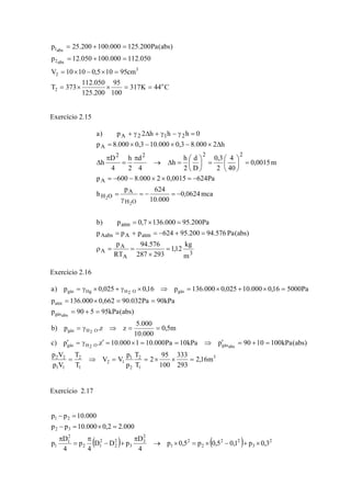 C44K317
100
95
200.125
050.112
373T
cm95105,01010V
050.112000.100050.12p
)abs(Pa200.125000.100200.25p
o
2
3
2
abs2
abs1
==××=
=×−×=
=+=
=+=
Exercício 2.15
3
A
A
A
atmAAabs
atm
OH
A
OH
A
2222
A
212A
m
kg
12,1
293287
576.94
RT
p
)abs(Pa576.94200.95624ppp
Pa200.95000.1367,0p)b
mca0624,0
000.10
624p
h
Pa6240015,02000.8600p
m0015,0
40
4
2
3,0
D
d
2
h
h
4
d
2
h
4
D
h
h2000.83,0000.103,0000.8p
0hhh2p)a
2
2
=
×
==ρ
=+−=+=
=×=
−=−=
γ
=
−=××−−=
=⎟
⎠
⎞
⎜
⎝
⎛
=⎟
⎠
⎞
⎜
⎝
⎛
=Δ→
π
=
π
Δ
Δ×−×−×=
=γ−γ+Δγ+
Exercício 2.16
3
1
2
2
1
12
1
2
11
22
absgásO2Hgás
O2Hgás
absgás
atm
gásO2HHggás
m16,2
293
333
100
95
2
T
T
p
p
VV
T
T
Vp
Vp
)abs(kPa1001090pkPa10Pa000.101000.10z.p)c
m5,0
000.10
000.5
zz.p)b
)abs(kPa95590p
kPa90Pa032.90662,0000.136p
Pa500016,0000.10025,0000.136p16,0025,0p)a
=××==⇒=
=+=′⇒==×=′γ=′
==⇒γ=
=+=
==×=
=×+×=⇒×γ+×γ=
Exercício 2.17
( ) ( ) 2
3
22
2
2
1
2
3
3
2
2
2
12
2
1
1
32
21
3,0p1,05,0p5,0p
4
D
pDD
4
p
4
D
p
000.22,0000.10pp
000.10pp
×+−×=×→
π
+−
π
=
π
=×=−
=−
 