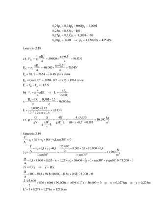 ( )
( )
kPa5,43Pa500.43p3480p08,0
180000.10p33,0p25,0
180p33,0p25,0
000.2p09,0p24,0p25,0
11
11
21
221
==→=
−−=
−=
−+=
Exercício 2.18
3222
2
ct
c
t
t
pGt
o
G
p
22
c
22p
22
c
11p
m
kg
993.10
183,05,010
950.34
LDg
G4
L
4
D
g
G
gV
G
)c
m183,0
5,0210
5,110005,0
L
m0005,0
2
5,0501,0
2
DD
Dv
F
LDL
v
F)b
N5,11FFF
desce196319755,0395030GsenF
cimaparaN196378549817F
N7854
4
5,0
000.40
4
D
pF
N9817
4
5,0
000.50
4
D
pF)a
=
××π×
×
=
π
=
π
==ρ
=
×π××
×
=
=
−
=
−
=ε
πμ
ε
=⇒π
ε
μ=
=−=
>=×==
=−=
=
×π
×=
π
=
=
×π
×=
π
=
−
Exercício 2.19
( ) ( )
( ) ( )
cm8,127m278,1278,01L
m278,0ym0278,0x0600.36x10098,1x000.908000800
2
600.552
0200.735,0x15000.10x98,0800
A
F2
x10yy2,0x2
0200.7330ysen30sen1y000.10y25,0x55,0000.81,0
A
F2
m
N
200.73
30sen1
8,0000.101,0000.8
2
600.55
30Lsen
8,01,0
A
F
030Lsen8,01,0
A
F
6
oo
3oo
21
3
o
321
==+=′
=⇒=⇒=−×−+++
×
=×+−×+++
=⇒=
=×+×+−×++−+×+
=
×
×+×+
=
×γ+×γ+
=γ
=γ−×γ+×γ+
 