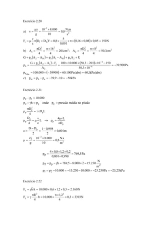 Exercício 2.20
( ) ( )
( ) ( )
( ) ( )
( )
kPa50109,39ppp)c
)abs(kPa1,60)abs(Pa100.6039908000.100p
Pa908.39
103,50
150102013,50000.10100
A
FAApG
p
FApAApAApG
cm3,50
4
8
4
D
A;cm201
4
16
4
D
A)b
N15005,008,016,0
001,0
5
8,0DD
v
F
s
m.N
8,0
10
000.810
g
)a
abm
absb
4
4
2
t12a
b
t2bH1aH2a
2
22
2
2
2
22
1
1
21t
2
3
−=−−=−=
==−+=
−=
×
−×−×+
=
−−+
=
++−=−+
=
×π
=
π
==
×π
=
π
=
=×+×π××=+π
ε
μ=
=
×
=
μγ
=ν
−
−
−
l
Exercício 2.21
2
3
p
p
p
p
p
p
2
p
p
pp2
12
m
s.N
8,0
10
000.810
g
m001,0
2
998,01
2
DD
D
vL4
pL
v
4
D
p
LD
4
D
p
pistãonomédiapressãopondephp
000.10pp
=
×
=
νγ
=μ
=
−
=
−
=ε
ε
μ
=→
ε
μ=
τπ=
π
==γ+
=−
−
Exercício 2.22
N33933,0
4
2,1
000.10b
4
R
F
N160.23,02,16,0000.10AhF
22
y
x
=×
×π
×=
π
γ=
=×××=γ=
kPa23,25Pa230.25000.10230.15000.10pp
m
N
230.152000.85,769hpp
Pa5,769
998,0001,0
2,02,18,04
p
21
2p2
p
−=−=−−=−=
=×−=γ−=
=
×
×××
=
 