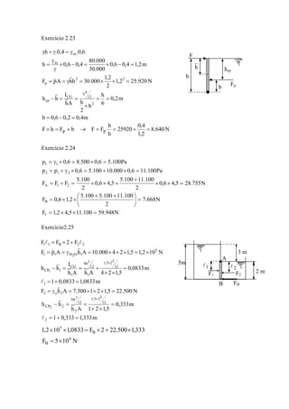 Exercício 2.23
m4,02,06,0b
m2,0
6
h
h
2
hAh
I
hh
N920.252,1
2
2,1
000.30hhApF
m2,14,06,0
000.30
000.80
4,06,0h
6,0.4,0.h
2
12
4h
CG
cp
22
p
m
m
=−=
==
×
==−
=××=γ==
=−×=−×
γ
γ
=
γ=γ+γ
N640.8
2,1
4,0
25920
h
b
FFbFhF pp =×==→×=×
Exercício 2.24
N948.59100.115,42,1F
N668.7
2
100.11100.5100.5
2,16,0F
N755.285,46,0
2
100.11100.5
5,46,0
2
100.5
FFF
Pa100.116,0000.10100.56,0pp
Pa100.56,0500.86,0p
f
B
21A
212
11
=××=
=⎟
⎠
⎞
⎜
⎝
⎛ ++
××=
=××
+
+××=+=
=×+=×γ+=
=×=×γ=
Exercício2.25
N500.225,121500.7AhF
m0833,10833,01
m0833,0
5,124AhAh
I
hh
N102,15,124000.10AhApF
F2FF
2o2
1
12
325,1
1
12
3bh
1
CG
11CP
5
1O2H11
22B11
=×××=γ=
=+=
=
××
===−
×=×××=γ==
+×=
×
l
ll
m333,1333,01
m333,0
5,121Ah
hh
2
12
325,1
2
12
3bh
22CP
=+=
=
××
==−
×
l
N105F
333,1500.222F0833,1102,1
4
B
B
5
×=
×+×=××
F
Fp
h hcp
b
h
5m
2 m
A
B
1l 2l
3 m
F1 F2
FB
 