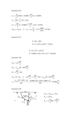 Exercício 2.26
m736,0
634.7
680.4
2,1
F
F
yxxFyF
N634.73,0
4
8,1
000.10b
4
R
F
m2,18,1
3
2
R
3
2
y
N860.43,0
2
8,1
000.10bR
2
R
F
y
x
CPCPCPyCPx
22
y
c
2
x
=×==⇒=
=×
×π
×=
π
γ=
=×==
=×=••γ=
Exercício 2.27
m65,230cos75,02h
AhApF
o
=×+=
γ==
kN4,991075,365,2000.10F
m75,35,25,1A
3
2
=×××=
=×=
−
Exercício 2.28
( )
( )
( ) ( )
3
oO2H
2
O2H
22
oinfsup
2
2
O2Hinf
2
osup
m
N
000.35
6,0
5,2000.86,05,3000.10
6,0
h6,0h
4
D
6,0h6,0
4
D
4
D
hFGF
6,0
4
D
G
4
D
6,0hF
4
D
hF
=
×−+×
=
γ−+′γ
=γ
π
+′γ=×
π
γ+
π
γ⇒=+
×
π
γ=
π
+′γ=
π
γ=
Exercício 2.29
xCGCG
γ1
γ2
R
R
O
Fx1 F2
Fy1
21 ll =
2
bR
Rb
2
R
F
AhF
FxFF
2
1
11x
1111x
22CG1y11x
γ
=γ=
γ=
=+ ll
 