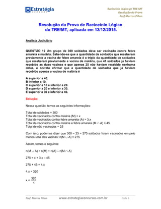 Raciocínio Lógico p/ TRE-MT
Resolução da Prova
Prof Marcos Piñon
Prof. Marcos Piñon www.estrategiaconcursos.com.br 1 de 5
Resolução da Prova de Raciocínio Lógico
do TRE/MT, aplicada em 13/12/2015.
Analista Judiciário
QUESTÃO 19 Um grupo de 300 soldados deve ser vacinado contra febre
amarela e malária. Sabendo-se que a quantidade de soldados que receberam
previamente a vacina de febre amarela é o triplo da quantidade de soldados
que receberam previamente a vacina de malária, que 45 soldados já haviam
recebido as duas vacinas e que apenas 25 não haviam recebido nenhuma
delas, é correto afirmar que a quantidade de soldados que já haviam
recebido apenas a vacina de malária é
A superior a 40.
B inferior a 10.
C superior a 10 e inferior a 20.
D superior a 20 e inferior a 30.
E superior a 30 e inferior a 40.
Solução:
Nessa questão, temos as seguintes informações:
Total de soldados = 300
Total de vacinados contra malária (M) = x
Total de vacinados contra febre amarela (A) = 3.x
Total de vacinados contra malária e febre amarela (M  A) = 45
Total de não vacinados = 25
Com isso, podemos dizer que 300 – 25 = 275 soldados foram vacinados em pelo
menos uma das vacinas: n(M  A) = 275
Assim, temos o seguinte:
n(M  A) = n(M) + n(A) – n(M  A)
275 = x + 3.x – 45
275 + 45 = 4.x
4.x = 320
x =
4
320
 