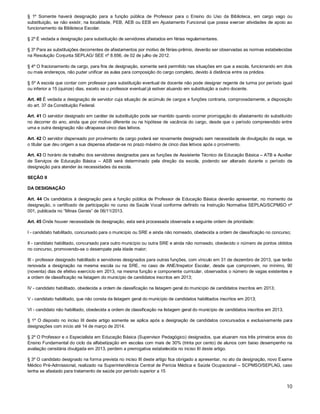§ 1º Somente haverá designação para a função pública de Professor para o Ensino do Uso da Biblioteca, em cargo vago ou
substituição, se não existir, na localidade, PEB, AEB ou EEB em Ajustamento Funcional que possa exercer atividades de apoio ao
funcionamento da Biblioteca Escolar.
§ 2º É vedada a designação para substituição de servidores afastados em férias regulamentares.
§ 3º Para as substituições decorrentes de afastamentos por motivo de férias-prêmio, deverão ser observadas as normas estabelecidas
na Resolução Conjunta SEPLAG/ SEE nº 8.656, de 02 de julho de 2012.
§ 4º O fracionamento de cargo, para fins de designação, somente será permitido nas situações em que a escola, funcionando em dois
ou mais endereços, não puder unificar as aulas para composição do cargo completo, devido à distância entre os prédios.
§ 5º A escola que contar com professor para substituição eventual de docente não pode designar regente de turma por período igual
ou inferior a 15 (quinze) dias, exceto se o professor eventual já estiver atuando em substituição a outro docente.
Art. 40 É vedada a designação de servidor cuja situação de acúmulo de cargos e funções contraria, comprovadamente, a disposição
do art. 37 da Constituição Federal.
Art. 41 O servidor designado em caráter de substituição pode ser mantido quando ocorrer prorrogação do afastamento do substituído
no decorrer do ano, ainda que por motivo diferente ou na hipótese de vacância do cargo, desde que o período compreendido entre
uma e outra designação não ultrapasse cinco dias letivos.
Art. 42 O servidor dispensado por provimento de cargo poderá ser novamente designado sem necessidade de divulgação da vaga, se
o titular que deu origem a sua dispensa afastar-se no prazo máximo de cinco dias letivos após o provimento.
Art. 43 O horário de trabalho dos servidores designados para as funções de Assistente Técnico de Educação Básica – ATB e Auxiliar
de Serviços de Educação Básica – ASB será determinado pela direção da escola, podendo ser alterado durante o período de
designação para atender às necessidades da escola.
SEÇÃO II
DA DESIGNAÇÃO
Art. 44 Os candidatos à designação para a função pública de Professor de Educação Básica deverão apresentar, no momento da
designação, o certificado de participação no curso de Saúde Vocal conforme definido na Instrução Normativa SEPLAG/SCPMSO nº
001, publicada no “Minas Gerais” de 06/11/2013.
Art. 45 Onde houver necessidade de designação, esta será processada observada a seguinte ordem de prioridade:
I - candidato habilitado, concursado para o município ou SRE e ainda não nomeado, obedecida a ordem de classificação no concurso;
II - candidato habilitado, concursado para outro município ou outra SRE e ainda não nomeado, obedecido o número de pontos obtidos
no concurso, promovendo-se o desempate pela idade maior;
III - professor designado habilitado e servidores designados para outras funções, com vínculo em 31 de dezembro de 2013, que terão
renovada a designação na mesma escola ou na SRE, no caso de ANE/Inspetor Escolar, desde que comprovem, no mínimo, 90
(noventa) dias de efetivo exercício em 2013, na mesma função e componente curricular, observados o número de vagas existentes e
a ordem de classificação na listagem do município de candidatos inscritos em 2013;
IV - candidato habilitado, obedecida a ordem de classificação na listagem geral do município de candidatos inscritos em 2013;
V - candidato habilitado, que não consta da listagem geral do município de candidatos habilitados inscritos em 2013;
VI - candidato não habilitado, obedecida a ordem de classificação na listagem geral do município de candidatos inscritos em 2013.
§ 1º O disposto no inciso III deste artigo somente se aplica após a designação de candidatos concursados e exclusivamente para
designações com início até 14 de março de 2014.
§ 2º O Professor e o Especialista em Educação Básica (Supervisor Pedagógico) designados, que atuaram nos três primeiros anos do
Ensino Fundamental do ciclo da alfabetização em escolas com mais de 30% (trinta por cento) de alunos com baixo desempenho na
avaliação censitária divulgada em 2013, perdem a prerrogativa estabelecida no inciso III deste artigo.
§ 3º O candidato designado na forma prevista no inciso III deste artigo fica obrigado a apresentar, no ato da designação, novo Exame
Médico Pré-Admissional, realizado na Superintendência Central de Perícia Médica e Saúde Ocupacional – SCPMSO/SEPLAG, caso
tenha se afastado para tratamento de saúde por período superior a 15

10

 