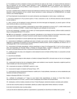 § 1º O candidato que tenha se afastado em licença para tratamento de saúde por até 15 dias, no período de 365 dias anteriores à
data da assinatura do novo contrato, poderá apresentar o exame admissional atestado por profissional não pertencente à
Superintendência Central de Perícia Médica e Saúde Ocupacional – SCPMSO/SEPLAG, o qual substituirá o exame realizado pela
referida Superintendência.
§ 2º Caso o candidato tenha se afastado em licença para tratamento de saúde por mais de 15 dias, consecutivos ou não, nos 365 dias
anteriores à data da assinatura do novo contrato, deverá submeter-se a exame admissional na SCPMSO/SEPLAG, na Unidade
Central ou nas Unidades Regionais.
§ 3º Ficará dispensado de apresentação de novo exame admissional, para designação no mesmo cargo, o candidato que:
I – não tenha se afastado em LTS por período superior a 15 dias, consecutivos ou não, nos 365 dias anteriores à data da assinatura
do novo contrato; e
II – após o primeiro ano de realização do exame admissional, não tenha interrupção da designação, por período superior a 60 dias
entre o término do último e o início do novo contrato.
§ 4º Havendo dúvidas quanto à exatidão e autenticidade do exame médico apresentado nos termos do §1º, a chefia imediata deverá
encaminhar o candidato à SCPMSO – Unidade Central e Regionais, para realização de novos exames.
§ 5º No ato da designação, o candidato a que se refere o §1º deverá apresentar declaração assinada, conforme modelo constante do
Anexo I da Resolução SEPLAG nº 107, de 2012.
Art. 56 No ato da designação, o candidato deve apresentar, pessoalmente, as vias originais dos documentos relacionados a seguir,
cujas cópias serão arquivadas no Processo Funcional do servidor depois de conferidas, datadas e assinadas:
I – comprovante de aprovação em concurso vigente para cargo correspondente à função a que concorre;
II – comprovante de habilitação ou qualificação para atuar na função a que concorre, através de Registro Profissional ou Diploma
Registrado ou Declaração de Conclusão de Curso acompanhada de Histórico Escolar, conforme estabelecido nos Anexos II, III, e V
da Resolução SEE nº 2.441, de 22 de outubro de 2013;
III – comprovante de formação especializada, conforme especificado no Anexo IV da Resolução SEE nº 2.441 de 22 de outubro de
2013, para Especialista em Educação Básica e Professor de Educação Básica, candidato a designação em escola especial e
Professor de Educação Básica para atuar no Atendimento Educacional Especializado - AEE;
IV – certidão de tempo de serviço como designado na rede estadual de ensino do Estado de Minas Gerais, no componente curricular
ou função pleiteada;
V – documento de identidade;
VI – comprovante(s) de votação da última eleição ou Certidão de Quitação Eleitoral/TRE, informando estar em dia com as obrigações
eleitorais;
VII – comprovante de estar em dia com as obrigações militares, para candidato do sexo masculino, dispensada a exigência quando se
tratar de cidadão com mais de 45 (quarenta e cinco) anos;
VIII – comprovante de inscrição no PIS/PASEP, quando for o caso;
IX – comprovante de registro no Cadastro de Pessoas Físicas - CPF;
X – comprovante de exame pré-admissional atestando a aptidão para a função pleiteada, observadas as normas estabelecidas pela
Secretaria de Estado de Planejamento e
Gestão na Resolução SEPLAG nº 107, de 2012;
XI – certificado de participação na 1ª etapa do curso Saúde Vocal, disponibilizado na internet, no Canal Minas Saúde (
http://canalminassaude.com.br/vocal/ ), quando se tratar de designação para Professor de Educação Básica;
XII – declarações, conforme modelos constantes do Anexo VI desta Resolução, devidamente datadas e assinadas pelo candidato:
a) de não estar cumprindo sanção por inidoneidade, aplicada por qualquer órgão público federal, estadual ou municipal;
b) de não ter sido demitido a bem do serviço público;
c) de que não está em afastamento preliminar à aposentadoria ou aposentado em decorrência de invalidez total ou parcial;

12

 