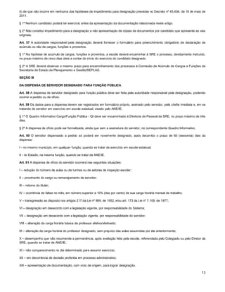 d) de que não incorre em nenhuma das hipóteses de impedimento para designação previstas no Decreto nº 45.604, de 18 de maio de
2011.
§ 1º Nenhum candidato poderá ter exercício antes da apresentação da documentação relacionada neste artigo.
§ 2º Não constitui impedimento para a designação a não apresentação de cópias de documentos por candidato que apresente as vias
originais.
Art. 57 A autoridade responsável pela designação deverá fornecer o formulário para preenchimento obrigatório de declaração de
acúmulo ou não de cargos, funções e proventos.
§ 1º Na hipótese de acúmulo de cargos, funções e proventos, a escola deverá encaminhar à SRE o processo, devidamente instruído,
no prazo máximo de cinco dias úteis a contar do início do exercício do candidato designado.
§ 2º A SRE deverá observar o mesmo prazo para encaminhamento dos processos à Comissão de Acúmulo de Cargos e Funções da
Secretaria de Estado de Planejamento e Gestão/SEPLAG.
SEÇÃO III
DA DISPENSA DE SERVIDOR DESIGNADO PARA FUNÇÃO PÚBLICA
Art. 58 A dispensa de servidor designado para função pública deve ser feita pela autoridade responsável pela designação, podendo
ocorrer a pedido ou de ofício.
Art. 59 Os dados para a dispensa devem ser registrados em formulário próprio, assinado pelo servidor, pela chefia imediata e, em se
tratando de servidor em exercício em escola estadual, visado pelo ANE/IE.
§ 1º O Quadro Informativo Cargo/Função Pública - QI deve ser encaminhado à Diretoria de Pessoal da SRE, no prazo máximo de três
dias.
§ 2º A dispensa de ofício pode ser formalizada, ainda que sem a assinatura do servidor, no correspondente Quadro Informativo.
Art. 60 O servidor dispensado a pedido só poderá ser novamente designado, após decorrido o prazo de 60 (sessenta) dias da
dispensa:
I - no mesmo município, em qualquer função, quando se tratar de exercício em escola estadual;
II - no Estado, na mesma função, quando se tratar de ANE/IE.
Art. 61 A dispensa de ofício do servidor ocorrerá nas seguintes situações:
I – redução do número de aulas ou de turmas ou de setores de inspeção escolar;
II – provimento do cargo ou remanejamento de servidor;
III – retorno do titular;
IV – ocorrência de faltas no mês, em número superior a 10% (dez por cento) de sua carga horária mensal de trabalho;
V – transgressão ao disposto nos artigos 217 da Lei nº 869, de 1952, e/ou art. 173 da Lei nº 7.109, de 1977;
VI – designação em desacordo com a legislação vigente, por responsabilidade do Sistema;
VII – designação em desacordo com a legislação vigente, por responsabilidade do servidor;
VIII – alteração da carga horária básica de professor efetivo/efetivado;
IX – alteração da carga horária do professor designado, sem prejuízo das aulas assumidas por ele anteriormente;
X – desempenho que não recomende a permanência, após avaliação feita pela escola, referendada pelo Colegiado ou pelo Diretor da
SRE, quando se tratar de ANE/IE;
XI – não comparecimento no dia determinado para assumir exercício;
XII – em decorrência de decisão proferida em processo administrativo;
XIII – apresentação de documentação, com vício de origem, para lograr designação.

13

 