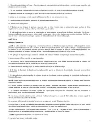 § 1º Deverá constar do Livro de Posse e Exercício registro de nota contendo o nome do servidor e o período em que respondeu pela
direção nos termos do caput .
§ 2º A SRE deverá ser imediatamente informada do afastamento ocorrido e do nome do responsável pela gestão da escola.
Art. 67 Será destituído do cargo/função o Diretor de Escola, o Vice-Diretor e o Secretário de Escola que:
I - afastar-se do exercício por período superior a 60 (sessenta) dias no ano, consecutivos ou não;
II - candidatar-se a mandato eletivo, nos termos da legislação eleitoral específica;
III - afastar-se em férias-prêmio.
§ 1º Excluem-se do cômputo do período a que se refere o inciso I deste artigo os afastamentos para usufruto de férias
regulamentares, recessos escolares e licença maternidade ou paternidade.
§ 2º Não serão autorizados o retorno ao cargo/função ou nova indicação a cargo/função de Diretor de Escola, Vice-Diretor e
Secretário de Escola, na mesma ou em outra unidade escolar, após o término dos afastamentos previstos nos incisos II e III e, no
caso do inciso I, somente com autorização expressa do titular da Secretaria de Estado de Educação.
CAPÍTULO V
DISPOSIÇÕES FINAIS
Art. 68 As aulas assumidas em cargo vago e no mesmo conteúdo da titulação do cargo do professor habilitado poderão passar,
mediante requerimento e somente com a anuência do titular da Secretaria de Estado de Educação, a integrar a carga horária semanal
do professor, a qual não poderá ser reduzida após essa alteração, salvo na hipótese de remoção e de mudança de lotação, com
expressa aquiescência do professor, hipótese em que a remuneração será proporcional à nova carga horária.
§ 1º A aplicação do disposto no caput poderá ser solicitada pelo professor mediante a comprovação dos seguintes requisitos:
I - encontrar-se em efetivo exercício na regência de aulas;
II - ter cumprido, por um período mínimo de dez anos, ininterruptos ou não, carga horária semanal obrigatória de trabalho, com
contribuição previdenciária, igual ou superior à nova carga horária pretendida; e
III - existência de aulas em cargo vago, no mesmo conteúdo da titulação do respectivo cargo.
§ 2º O titular da Secretaria de Estado de Educação decidirá quanto ao deferimento da solicitação, observada a conveniência
administrativa.
§ 3º A alteração da jornada de trabalho do professor deverá ser formalizada mediante publicação de ato do titular da Secretaria de
Estado de Educação.
Art. 69 Caberá pedido de reconsideração contra as decisões administrativas referentes à aplicação do disposto nesta Resolução,
observado o seguinte:
I – o pedido, contendo fundamentação clara e sucinta, será dirigido à autoridade que proferiu a decisão e deverá ser protocolado na
unidade respectiva, no prazo de 3 (três) dias úteis, contados a partir da ciência, pelo interessado, do teor da decisão;
II – a autoridade administrativa que receber o pedido terá o prazo de 5 (cinco) dias úteis para decidir sobre sua procedência ou
improcedência, e dar ciência ao interessado, formalmente;
III – da decisão proferida caberá recurso à autoridade imediatamente superior, no prazo de 3 (três) dias úteis, contados a partir da
ciência, pelo interessado, do teor da decisão;
IV – a decisão definitiva será comunicada, formalmente, ao requerente em até 15 (quinze) dias úteis.
Parágrafo único - O recurso não terá efeito suspensivo e em hipótese alguma será conhecido quando interposto fora do prazo, quando
não contiver fundamentação clara e precisa ou quando interposto por quem não seja legitimado.
Art. 70 O Diretor de Escola Estadual deverá dar cumprimento à Lei nº 15.455, de 12 de janeiro de 2005, e verificar, bimestralmente, a
frequência regular de alunos para dimensionar as turmas e processar ajustes no Quadro de Pessoal.
Art. 71 É responsabilidade do Diretor ou Coordenador de Escola:
I – cumprir e fazer cumprir o calendário escolar;

15

 
