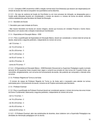 2.1.2.2 – Compete à SRE encaminhar à SEE a relação nominal do(s) Vice-Diretor(es) que deve(m) ser dispensado(s) em
virtude da escola não mais se enquadrar nos quantitativos acima descritos.
2.1.2.3 – No caso de vacância da função de Vice-Diretor ou em novo processo de indicação, as designações para a
função serão efetuadas levando em consideração o número de alunos e o número de turnos da escola, conforme
critérios estabelecidos pela Secretaria de Estado de Educação.
2.1.3 – Secretário de Escola
1. Secretário para cada Unidade de Ensino.
- Não haverá Secretário de Escola em escola indígena, escola que funciona em Unidade Prisional e Centro SócioEducativo e em escola onde a direção é exercida por Coordenador.
2.1.4 – Especialista em Educação Básica – EEB
2.1.4.1- Para a quantificação de Especialista em Educação Básica, deverá ser considerado o número total de turmas da
escola, observando o seguinte parâmetro, independente do número de turnos:
- até 12 turmas - 1
- de 13 a 24 turmas - 2
- de 25 a 36 turmas - 3
- de 37 a 49 turmas - 4
- de 50 a 61 turmas - 5
- de 62 a 76 turmas - 6
- acima de 76 turmas - 7
2.1.4.2 – O Especialista em Educação Básica – EEB/Orientador Educacional ou Supervisor Pedagógico sujeito à jornada
semanal de 40 (quarenta) horas ocupará duas vagas e cumprirá sua jornada em dois turnos de 4 (quatro) horas, que
coincidirão, obrigatoriamente, com os turnos de funcionamento da escola, não podendo ser computado o intervalo entre
os turnos.
2.1.5– Professor Regente de Turma ou de Aulas
- O número de cargos de Professor Regente de Turma ou de Aulas será o necessário para atender às turmas
autorizadas para o funcionamento da escola, inclusive as de Projetos autorizados pela Secretaria.
2.1.6 – Professor Eventual
2.1.6.1 Para a quantificação de Professor Eventual deverá ser considerado apenas o número de turmas dos anos iniciais
do Ensino Fundamental, observando o seguinte parâmetro, independente do número de turnos:
- de 5 a 13 turmas - 1
- de 14 a 29 turmas - 2
- de 30 a 44 turmas - 3
- de 45 a 50 turmas - 4
- acima de 50 turmas - 5
2.1.6.2 – O Professor Eventual, além das substituições de docentes, deve colaborar com a Supervisão Pedagógica nas
atividades de intervenção pedagógica com os alunos.

18

 