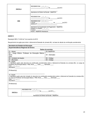 RECEBIDO EM: ___/___/____
___________________, ____ de __________de 2013
ESCOLA
_____________________________________
Assinatura do Diretor da Escola – MaSP/DV

SRE

RECEBIDO EM: ___/___/____
___________________, ____ de __________de 2013
______________________________
RECEBIDO EM: ___/___/____
LOCAL: ___________________, ____ de __________de 2013
SIPRO Nº ____________________________
___________________________________________
Assinatura do Coordenador de Pagamento – MaSP/DV
Registro no SISAP/___/___/___
Taxador _______________________________________
Nome – MaSP/DV-Assinatura

ANEXO V
Resolução SEE nº 2.442 de 7 de novembro de 2013
Requerimento de opção para incluir o Adicional de Extensão de Jornada AEJ, na base de cálculo da contribuição previdenciária

Secretaria de Estado de Educação
Superintendência Regional de Ensino
Dados do servidor
01 - Nome:
02- MaSP/DV:
03 - Cargo Efetivo: Professor de Educação Básica,
Nível,
04 - Admissão:
Grau
05 - Unidade de lotação:
06 - Código:
07 - Munícipio:
08 - Código:
09 - Opção:
1. Manifesta opção pelo desconto da contribuição previdenciária sobre o Adicional de Extensão da Jornada–AEJ, no cargo de
Professor de Educação Básica - PEB, Nível ____, Grau ____, Admissão ____.
Data ___/___/____
Assinatura ______________________________
(Professor(a))
__________________________________________________
10 - Opção:
2. Manifesta opção pela não inclusão do desconto da contribuição previdenciária sobre o Adicional de Extensão da Jornada–AEJ,
no cargo de Professor de Educação Básica - PEB, Nível ___, Grau ____, Admissão ____.
Data ___/___/____
Assinatura ______________________________
(Professor(a))

RECEBIDO EM: ___/___/____
___________________, ____ de __________de 2013___
ESCOLA
______________________________
Assinatura do Diretor da Escola – MaSP/DV

24

 