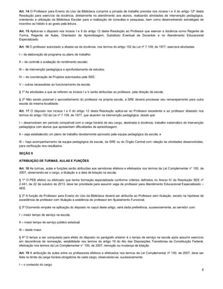 Art. 14 O Professor para Ensino do Uso da Biblioteca cumprirá a jornada de trabalho prevista nos incisos I e II do artigo 12º desta
Resolução para exercício da docência, diretamente no atendimento aos alunos, realizando atividades de intervenção pedagógica,
orientando a utilização da Biblioteca Escolar para a realização de consultas e pesquisas, bem como desenvolvendo estratégias de
incentivo ao hábito e ao gosto pela leitura.
Art. 15 Aplica-se o disposto nos incisos I e II do artigo 12 desta Resolução ao Professor que exercer a docência como Regente de
Turma, Regente de Aulas, Orientador de Aprendizagem, Substituto Eventual de Docentes e no Atendimento Educacional
Especializado.
Art. 16 O professor autorizado a afastar-se da docência, nos termos do artigo 152 da Lei nº 7.109, de 1977, exercerá atividades:
I – de elaboração de programa ou plano de trabalho;
II – de controle e avaliação do rendimento escolar;
III – de intervenção pedagógica e aprofundamento de estudos;
IV – de coordenação de Projetos autorizados pela SEE;
V – outras necessárias ao funcionamento da escola.
§ 1º As atividades a que se referem os incisos I a V serão atribuídas ao professor, pela direção da escola.
§ 2º Não sendo possível o aproveitamento do professor na própria escola, a SRE deverá processar seu remanejamento para outra
escola da mesma localidade.
Art. 17 O disposto nos incisos I e II do artigo 12 desta Resolução aplica-se ao Professor excedente e ao professor afastado nos
termos do artigo 152 da Lei nº 7.109, de 1977, que atuarem na intervenção pedagógica, desde que:
I – desenvolvam em período compatível com a carga horária de seu cargo, destinada à docência, trabalho sistemático de intervenção
pedagógica com alunos que apresentam dificuldades de aprendizagem;
II – seja estabelecido um plano de trabalho devidamente aprovado pela equipe pedagógica da escola; e
III – haja acompanhamento da equipe pedagógica da escola, da SRE ou do Órgão Central com relação às atividades desenvolvidas,
para verificação dos resultados.
SEÇÃO II
ATRIBUIÇÃO DE TURMAS, AULAS E FUNÇÕES
Art. 18 As turmas, aulas e funções serão atribuídas aos servidores efetivos e efetivados nos termos da Lei Complementar n° 100, de
2007, observando-se o cargo, a titulação e a data de lotação na escola.
§ 1º O PEB efetivo ou efetivado que tenha formação especializada conforme critérios definidos no Anexo IV da Resolução SEE nº
2.441, de 22 de outubro de 2013, deve ter prioridade para assumir vaga de professor para Atendimento Educacional Especializado –
AEE.
§ 2º A função de Professor para Ensino do Uso da Biblioteca deverá ser atribuída ao Professor sem titulação, exceto na hipótese de
excedência de professor com titulação e existência de professor em Ajustamento Funcional.
§ 3º Ocorrendo empate na aplicação do disposto no caput deste artigo, será dada preferência, sucessivamente, ao servidor com:
I – maior tempo de serviço na escola;
II – maior tempo de serviço público estadual;
III – idade maior.
§ 4º O tempo a ser computado para efeito do disposto no parágrafo anterior é o tempo de serviço na escola após assumir exercício
em decorrência de nomeação, estabilidade nos termos do artigo 19 do Ato das Disposições Transitórias da Constituição Federal,
efetivação nos termos da Lei Complementar n° 100, de 2007, remoção ou mudança de lotação.
Art. 19 A atribuição de aulas entre os professores efetivos e efetivados nos termos da Lei Complementar nº 100, de 2007, deve ser
feita no limite da carga horária obrigatória de cada cargo, observando-se, sucessivamente:
I – o conteúdo do cargo;

4

 