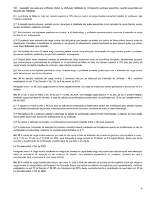 VIII – requisição das aulas por professor efetivo ou efetivado habilitado no componente curricular específico, quando assumidas por
docente não habilitado.
IX – ocorrência de faltas no mês, em número superior a 10% (dez por cento) da carga horária mensal de trabalho do professor, nela
incluída a extensão.
§ 1º A desistência do professor, quando ocorrer, abrangerá a totalidade das aulas assumidas como extensão de carga horária, exceto
as que constituem exigência curricular.
§ 2º Na ocorrência das hipóteses previstas nos incisos I e VI deste artigo, o professor somente poderá concorrer à extensão de carga
horária no ano subsequente.
§ 3º O professor com extensão de carga horária não obrigatória que desejar se afastar por motivo de férias-prêmio deverá, antes do
afastamento, formalizar a desistência da extensão e, ao retornar do afastamento, poderá candidatar-se para assumir aulas que vierem
a ser disponibilizadas para extensão.
§ 4º Na hipótese do inciso VII deste artigo, somente poderá ocorrer nova atribuição de extensão de carga horária quando o professor
apresentar resultado satisfatório em período avaliatório subsequente.
§ 5º Deverá ainda haver dispensa imediata da extensão de carga horária em caso de ocorrência disciplinar, devidamente apurada,
que contra-indique a permanência do professor ou na ocorrência de faltas no mês, em número superior a 10% (dez por cento) da
carga horária mensal de trabalho do professor, nela incluída a extensão.
§ 6º Na ocorrência da hipótese prevista no inciso IX deste artigo, o professor somente poderá concorrer a extensão de carga horária
após decorrido um ano de sua dispensa.
Art. 30 Ao assumir extensão de carga horária, o professor fará jus ao Adicional por Extensão de Jornada – AEJ, conforme
estabelecido no art. 7º do Decreto nº 46.125, de 4 de janeiro de 2013.
Parágrafo único – O AEJ será pago durante as férias regulamentares com base na média dos valores percebidos a esse título no ano
anterior.
Art. 31 O AEJ a que se refere o art. 35 da Lei nº 15.293, de 2004, com redação dada pela Lei nº 20.592, de 2012, poderá integrar,
mediante opção expressa do servidor, a base de cálculo da contribuição previdenciária, de que trata o art. 26 da Lei Complementar n°
64, de 2002.
§ 1º A opção por incluir ou não o AEJ na base de cálculo da contribuição previdenciária deverá ser manifestada pelo servidor quando
da concessão da extensão de jornada, mediante preenchimento de formulário constante do Anexo V desta Resolução.
§ 2º Na hipótese de o professor solicitar a alteração da opção de contribuição anteriormente manifestada, a vigência da nova opção
será a partir do primeiro dia do mês subsequente ao do protocolo.
§ 3º Ao cessar a extensão de jornada, a contribuição previdenciária incidente sobre o AEJ será suspensa.
§ 4º A cada nova concessão de extensão de jornada o servidor deverá manifestar-se formalmente quanto ao recolhimento ou não da
contribuição previdenciária, conforme os procedimentos definidos no § 1º.
Art. 32 A média da carga horária exercida por mais de dez anos a título de extensão de jornada obrigatória a que se refere o inciso I
do § 1° do art. 35 da Lei nº 15.293, de 2004, será integrada à carga horária do Professor de Educação Básica, desde que tenha
ocorrido o recolhimento da contribuição previdenciária de que trata o art. 26 da
Lei Complementar nº 64, de 2002.
Parágrafo único - A carga horária resultante da integração prevista no caput deste artigo não poderá ser reduzida após essa alteração,
salvo na ocorrência de remoção ou de mudança de lotação, com expressa aquiescência do professor, hipótese em que a
remuneração será proporcional à nova carga horária.
Art. 33 A média da carga horária exercida por dez anos ou mais a título de extensão de jornada ou de exigência curricular integra a
carga horária do cargo efetivo do Professor de Educação Básica que tenha completado as exigências para aposentadoria, conforme
estabelecido no art. 12 do Decreto nº 46.125, de 4 de janeiro de 2013, desde que tenha havido a contribuição de que trata o art. 26 da
Lei Complementar n° 64, de 2002.

8

 