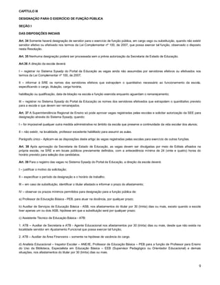 CAPÍTULO III
DESIGNAÇÃO PARA O EXERCÍCIO DE FUNÇÃO PÚBLICA
SEÇÃO I
DAS DISPOSIÇÕES INICIAIS
Art. 34 Somente haverá designação de servidor para o exercício de função pública, em cargo vago ou substituição, quando não existir
servidor efetivo ou efetivado nos termos da Lei Complementar nº 100, de 2007, que possa exercer tal função, observado o disposto
nesta Resolução.
Art. 35 Nenhuma designação poderá ser processada sem a prévia autorização da Secretaria de Estado de Educação.
Art.36 A direção da escola deverá:
I – registrar no Sistema Sysadp do Portal da Educação as vagas ainda não assumidas por servidores efetivos ou efetivados nos
termos da Lei Complementar nº 100, de 2007;
II – informar à SRE os nomes dos servidores efetivos que extrapolam o quantitativo necessário ao funcionamento da escola,
especificando o cargo, titulação, carga horária,
habilitação ou qualificação, data de lotação na escola e função exercida enquanto aguardam o remanejamento;
III – registrar no Sistema Sysadp do Portal da Educação os nomes dos servidores efetivados que extrapolam o quantitativo previsto
para a escola e que devem ser remanejados.
Art. 37 A Superintendência Regional de Ensino só pode aprovar vagas registradas pelas escolas e solicitar autorização da SEE para
designação através do Sistema Sysadp, quando:
I – for impossível qualquer outra medida administrativa no âmbito da escola que preserve a continuidade da vida escolar dos alunos;
II – não existir, na localidade, professor excedente habilitado para assumir as aulas.
Parágrafo único - Aplicam-se as disposições deste artigo às vagas registradas pelas escolas para exercício de outras funções.
Art. 38 Após aprovação da Secretaria de Estado de Educação, as vagas devem ser divulgadas por meio de Editais afixados na
própria escola, na SRE e em locais públicos previamente definidos, com a antecedência mínima de 24 (vinte e quatro) horas do
horário previsto para seleção dos candidatos.
Art. 39 Para o registro das vagas no Sistema Sysadp do Portal da Educação, a direção da escola deverá:
I – justificar o motivo da solicitação;
II – especificar o período da designação e o horário de trabalho;
III – em caso de substituição, identificar o titular afastado e informar o prazo do afastamento;
IV – observar os prazos mínimos permitidos para designação para a função pública de:
a) Professor de Educação Básica - PEB, para atuar na docência, por qualquer prazo;
b) Auxiliar de Serviços de Educação Básica - ASB, nos afastamentos do titular por 30 (trinta) dias ou mais, exceto quando a escola
tiver apenas um ou dois ASB, hipótese em que a substituição será por qualquer prazo;
c) Assistente Técnico de Educação Básica - ATB:
1. ATB – Auxiliar de Secretaria e ATB - Agente Educacional nos afastamentos por 30 (trinta) dias ou mais, desde que não exista na
localidade servidor em Ajustamento Funcional que possa exercer tal função;
2. ATB – Auxiliar da Área Financeira – somente na hipótese de vacância do cargo.
d) Analista Educacional – Inspetor Escolar – ANE/IE, Professor de Educação Básica – PEB para a função de Professor para Ensino
do Uso da Biblioteca, Especialista em Educação Básica – EEB (Supervisor Pedagógico ou Orientador Educacional) e demais
situações, nos afastamentos do titular por 30 (trinta) dias ou mais.

9

 
