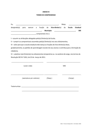 ANEXO III
                                     TERMO DE COMPROMISSO




Eu,    __________________________________________________,                   Masp.           ______________,
designado(a)     para    exercer     a    função     de    Vice-diretor(a)       da        Escola           Estadual
____________________________________,              Município    _________________________,                          SRE
_____________________________, comprometo-me a:

I – assumir as atribuições delegadas pelo(a) Diretor(a) da Escola;
II – cumprir os compromissos assumidos pelo(a) Diretor(a) nos seus afastamentos;
III – zelar para que a escola estadual onde exerço as funções de Vice-diretor(a) eleve,
gradativamente, os padrões de aprendizagem escolar de seus alunos e contribua para a formação da
cidadania;
IV – substituir o(a) Diretor(a) nos afastamentos temporários ou na vacância do cargo, nos termos da
Resolução SEE N.º 1812, de 22 de março de 2011.

____________________________________                 ______________________________________

                  Local e data                                                 SRE




_____________________________________ _______________                        _____________________

                (assinatura por extenso)             (Masp.)                                (Cargo)




Testemunhas: _________________________________________________________________

                ________________________________________________________________




                                                                         DGDC – Processo Indicação 2011 – Ana Cláudia- CAMG
 