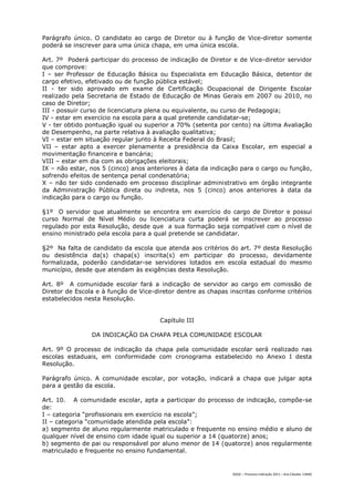 Parágrafo único. O candidato ao cargo de Diretor ou à função de Vice-diretor somente
poderá se inscrever para uma única chapa, em uma única escola.

Art. 7º Poderá participar do processo de indicação de Diretor e de Vice-diretor servidor
que comprove:
I – ser Professor de Educação Básica ou Especialista em Educação Básica, detentor de
cargo efetivo, efetivado ou de função pública estável;
II - ter sido aprovado em exame de Certificação Ocupacional de Dirigente Escolar
realizado pela Secretaria de Estado de Educação de Minas Gerais em 2007 ou 2010, no
caso de Diretor;
III - possuir curso de licenciatura plena ou equivalente, ou curso de Pedagogia;
IV - estar em exercício na escola para a qual pretende candidatar-se;
V - ter obtido pontuação igual ou superior a 70% (setenta por cento) na última Avaliação
de Desempenho, na parte relativa à avaliação qualitativa;
VI – estar em situação regular junto à Receita Federal do Brasil;
VII – estar apto a exercer plenamente a presidência da Caixa Escolar, em especial a
movimentação financeira e bancária;
VIII – estar em dia com as obrigações eleitorais;
IX – não estar, nos 5 (cinco) anos anteriores à data da indicação para o cargo ou função,
sofrendo efeitos de sentença penal condenatória;
X – não ter sido condenado em processo disciplinar administrativo em órgão integrante
da Administração Pública direta ou indireta, nos 5 (cinco) anos anteriores à data da
indicação para o cargo ou função.

§1º O servidor que atualmente se encontra em exercício do cargo de Diretor e possui
curso Normal de Nível Médio ou licenciatura curta poderá se inscrever ao processo
regulado por esta Resolução, desde que a sua formação seja compatível com o nível de
ensino ministrado pela escola para a qual pretende se candidatar.

§2º Na falta de candidato da escola que atenda aos critérios do art. 7º desta Resolução
ou desistência da(s) chapa(s) inscrita(s) em participar do processo, devidamente
formalizada, poderão candidatar-se servidores lotados em escola estadual do mesmo
município, desde que atendam às exigências desta Resolução.

Art. 8º A comunidade escolar fará a indicação de servidor ao cargo em comissão de
Diretor de Escola e à função de Vice-diretor dentre as chapas inscritas conforme critérios
estabelecidos nesta Resolução.


                                       Capítulo III

                DA INDICAÇÃO DA CHAPA PELA COMUNIDADE ESCOLAR

Art. 9º O processo de indicação da chapa pela comunidade escolar será realizado nas
escolas estaduais, em conformidade com cronograma estabelecido no Anexo I desta
Resolução.

Parágrafo único. A comunidade escolar, por votação, indicará a chapa que julgar apta
para a gestão da escola.

Art. 10. A comunidade escolar, apta a participar do processo de indicação, compõe-se
de:
I – categoria “profissionais em exercício na escola”;
II – categoria “comunidade atendida pela escola”:
a) segmento de aluno regularmente matriculado e frequente no ensino médio e aluno de
qualquer nível de ensino com idade igual ou superior a 14 (quatorze) anos;
b) segmento de pai ou responsável por aluno menor de 14 (quatorze) anos regularmente
matriculado e frequente no ensino fundamental.


                                                               DGDC – Processo Indicação 2011 – Ana Cláudia- CAMG
 