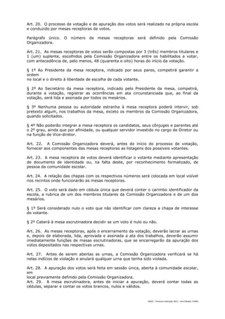 Art. 20. O processo de votação e de apuração dos votos será realizado na própria escola
e conduzido por mesas receptoras de votos.

Parágrafo único.   O   número   de   mesas   receptoras   será    definido           pela       Comissão
Organizadora.

Art. 21. As mesas receptoras de votos serão compostas por 3 (três) membros titulares e
1 (um) suplente, escolhidos pela Comissão Organizadora entre os habilitados a votar,
com antecedência de, pelo menos, 48 (quarenta e oito) horas do início da votação.

§ 1º Ao Presidente da mesa receptora, indicado por seus pares, competirá garantir a
ordem
no local e o direito à liberdade de escolha de cada votante.

§ 2º Ao Secretário da mesa receptora, indicado pelo Presidente da mesa, competirá,
durante a votação, registrar as ocorrências em ata circunstanciada que, ao final da
votação, será lida e assinada por todos os mesários.

§ 3º Nenhuma pessoa ou autoridade estranha à mesa receptora poderá intervir, sob
pretexto algum, nos trabalhos da mesa, exceto os membros da Comissão Organizadora,
quando solicitados.

§ 4º Não poderão integrar a mesa receptora os candidatos, seus cônjuges e parentes até
o 2º grau, ainda que por afinidade, ou qualquer servidor investido no cargo de Diretor ou
na função de Vice-diretor.

Art. 22. A Comissão Organizadora deverá, antes do início do processo de votação,
fornecer aos componentes das mesas receptoras as listagens dos possíveis votantes.

Art. 23. A mesa receptora de votos deverá identificar o votante mediante apresentação
de documento de identidade ou, na falta deste, por reconhecimento formalizado, de
pessoa da comunidade escolar.

Art. 24. A relação das chapas com os respectivos números será colocada em local visível
nos recintos onde funcionarão as mesas receptoras.

Art. 25. O voto será dado em cédula única que deverá conter o carimbo identificador da
escola, a rubrica de um dos membros titulares da Comissão Organizadora e de um dos
mesários.

§ 1º Será considerado nulo o voto que não identificar com clareza a chapa de interesse
do votante.

§ 2º Caberá à mesa escrutinadora decidir se um voto é nulo ou não.

Art. 26. As mesas receptoras, após o encerramento da votação, deverão lacrar as urnas
e, depois de elaborada, lida, aprovada e assinada a ata dos trabalhos, deverão assumir
imediatamente funções de mesas escrutinadoras, que se encarregarão da apuração dos
votos depositados nas respectivas urnas.

Art. 27. Antes de serem abertas as urnas, a Comissão Organizadora verificará se há
nelas indícios de violação e anulará qualquer urna que tenha sido violada.

Art. 28. A apuração dos votos será feita em sessão única, aberta à comunidade escolar,
em
local previamente definido pela Comissão Organizadora.
Art. 29. A mesa escrutinadora, antes de iniciar a apuração, deverá contar todas as
cédulas, separar e contar os votos brancos, nulos e válidos.


                                                                 DGDC – Processo Indicação 2011 – Ana Cláudia- CAMG
 