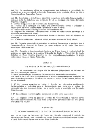 Art. 30. Se constatados vícios ou irregularidades que indiquem a necessidade de
anulação do processo, caberá à Comissão Organizadora dar imediata ciência do fato à
Superintendência Regional de Ensino.

Art. 31. Concluídos os trabalhos de escrutínio e depois de elaborada, lida, aprovada e
assinada a ata dos trabalhos, todo o material deverá ser entregue pela mesa à Comissão
Organizadora, para:
I - verificar a regularidade da documentação do escrutínio;
II - verificar se a contagem dos votos está aritmeticamente correta e proceder à
recontagem, de ofício, se constatada a existência de erro material;
III - decidir sobre eventuais irregularidades registradas em ata;
IV - registrar no formulário “Resultado Final” a soma dos votos válidos por chapa e a
soma dos votos brancos e nulos;
V – divulgar imediatamente à comunidade escolar o resultado final do processo de
indicação;
VI - proclamar vencedora a chapa que obtiver a maioria simples dos votos válidos.

Art. 32. Compete à Comissão Organizadora encaminhar formalmente o resultado final à
Superintendência Regional de Ensino, no prazo máximo de 02 (dois) dias úteis,
arquivando cópia na escola.

Art. 33. Compete à Superintendência Regional de Ensino inserir o resultado final do
processo de cada escola no programa “Indicação de Diretor e Vice-diretor de Escola
Estadual de Minas Gerais”, disponível no site: www.educacao.mg.gov.br, no prazo
estabelecido no Anexo I desta Resolução.


                                       Capítulo VII

                DOS PEDIDOS DE RECONSIDERAÇÃO E DOS RECURSOS

Art. 34. Os integrantes das chapas que se sentirem prejudicados no decorrer do
processo de indicação, deverão:
I – pedir reconsideração, no prazo de 01 (um) dia útil, à Comissão Organizadora;
II – recorrer, no prazo de 02 (dois) dias úteis, à Superintendência Regional de Ensino, no
caso de provimento negado ou não conhecimento do pedido de reconsideração feito na
forma do inciso I.

§ 1º Os recursos previstos no inciso II deverão ser interpostos devidamente
fundamentados e instruídos com a documentação que comprova o pedido de
reconsideração nos termos do inciso I ou o indeferimento pronunciado pela Comissão
Organizadora.

§ 2º Os pedidos de reconsideração e os recursos não têm efeito suspensivo.

§3º As respostas sobre os possíveis pedidos de reconsideração e recursos serão
fornecidas aos interessados no prazo de 01 (um) dia útil para reconsideração e 02 (dois)
dias úteis para recurso.


                                      Capítulo VIII

    DO PROVIMENTO DOS CARGOS DE DIRETOR E DAS FUNÇÕES DE VICE-DIRETOR

Art. 35. O titular da Secretaria de Estado de Educação submeterá à decisão do
Governador do Estado, para nomeação, os nomes dos servidores indicados para exercer
o cargo de Diretor de Escola, nos termos desta Resolução.




                                                               DGDC – Processo Indicação 2011 – Ana Cláudia- CAMG
 