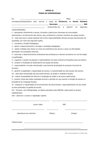 ANEXO II
                                    TERMO DE COMPROMISSO


Eu,         __________________________________________,                     Masp                  ___________,
nomeado(a)/designado(a)      para   exercer   o     cargo   de   Diretor(a)       da      Escola          Estadual
______________________________________, Município _________________________, SRE
__________________________________,               comprometo-me      a      assumir             as        seguintes
responsabilidades:
I - representar oficialmente a escola, tornando-a aberta aos interesses da comunidade,
estimulando o envolvimento dos alunos, pais, professores e demais membros da equipe escolar;
II – zelar para que a escola estadual sob minha responsabilidade ofereça serviços educacionais de
qualidade, por meio das seguintes ações:
1 - coordenar o Projeto Pedagógico;
2 - apoiar o desenvolvimento e divulgar a avaliação pedagógica;
3 – adotar medidas para elevar os níveis de proficiência dos alunos e sanar as dificuldades
apontadas nas avaliações externas;
4 - estimular o desenvolvimento profissional dos professores e demais servidores em sua formação
e qualificação;
5 - organizar o quadro de pessoal e responsabilizar-me pelo controle da frequência dos servidores;
6 - conduzir a Avaliação de Desempenho da equipe da escola;
7 - responsabilizar-me pela manutenção e permanente atualização do processo funcional do
servidor;
8 - garantir a legalidade e regularidade da escola e a autenticidade da vida escolar dos alunos;
III - zelar pela manutenção dos bens patrimoniais, do prédio e mobiliário escolar;
IV - indicar necessidades de reforma e ampliação do prédio e do acervo patrimonial;
V - prestar contas das ações realizadas durante o período em que exercer a direção da escola e a
presidência do Colegiado Escolar;
VI - assegurar a regularidade do funcionamento da Caixa Escolar, responsabilizando-me por todos
os atos praticados na gestão da escola;
VII – fornecer, com fidedignidade, os dados solicitados pela SEE/MG, observando os prazos
estabelecidos;
VIII - observar e cumprir a legislação vigente.

________________________________________               _____________________________________

                            Local e data                             SRE

__________________________________                ____________           ______________________

       (assinatura por extenso)                     (Masp.)                            (Cargo)




Testemunhas:      ______________________________________________________________


                  ____________________________________________________________


                                                                         DGDC – Processo Indicação 2011 – Ana Cláudia- CAMG
 
