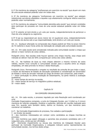 § 1º Os membros da categoria “profissionais em exercício na escola” que atuam em mais
de uma escola estadual poderão votar em todas elas.

§ 2º Os membros da categoria “profissionais em exercício na escola” que estejam
substituindo servidores afastados e aqueles cujo afastamento configurar efetivo exercício
poderão votar normalmente.

§ 3º Os membros da categoria “comunidade atendida pela escola” que reúnam condições
para participar do processo em mais de uma escola estadual poderão votar em todas
elas.

§ 4º O votante só terá direito a um voto por escola, independentemente de pertencer a
mais de uma categoria ou segmento.

§ 5º O pai ou responsável por aluno menor de 14 (quatorze) anos, independentemente
do número de alunos sob a sua responsabilidade, terá direito a um voto por escola.

Art. 11. Qualquer alteração na composição das chapas poderá ser feita no prazo máximo
de 72 (setenta e duas) horas antes da realização da votação pela comunidade escolar.

Art. 12. Em cada escola será considerada indicada pela comunidade escolar a chapa que
obtiver o maior número de votos válidos.

Parágrafo único. Nas escolas onde houver apenas uma chapa inscrita, essa chapa será
indicada se obtiver mais de 50% (cinqüenta por cento) dos votos válidos.

Art. 13. Na hipótese de duas ou mais chapas obterem o mesmo número de votos
válidos, haverá nova consulta à comunidade escolar para a escolha entre as chapas
empatadas, em data prevista no Anexo I desta Resolução.

Parágrafo único. Permanecendo o empate no resultado da consulta de que trata o caput,
o titular da Secretaria de Estado de Educação submeterá à consideração do Governador
do Estado o nome do servidor indicado ao cargo de Diretor que comprovar, pela ordem:
I – maior pontuação na última Avaliação de Desempenho, na parte relativa à avaliação
qualitativa;
II - maior tempo de serviço na escola;
III - maior tempo de serviço no magistério público estadual;
IV - maior idade.


                                       Capítulo IV

                            DA COMISSÃO ORGANIZADORA

Art. 14. Em cada escola, o processo regulado por esta Resolução será coordenado por
uma
Comissão Organizadora composta, a juízo do Colegiado Escolar, por 3 (três) ou 5 (cinco)
membros do referido colegiado, titulares e suplentes, definida em reunião realizada para
esse fim, quando será também eleito, dentre os titulares, um dos membros para
coordenar os trabalhos.

§ 1º. Na Comissão Organizadora do processo, fica vedada a participação:
I - do Diretor da escola;
II - dos membros interessados em compor como candidatos as chapas inscritas ao
processo;
III - dos membros que sejam cônjuges e parentes dos prováveis candidatos até o 2º
(segundo) grau, ainda que por afinidade.
§2º.    Ocorrendo impedimento ou recusa dos membros do Colegiado Escolar para
participar da Comissão Organizadora, o colegiado indicará outros representantes da
comunidade escolar, nos termos deste artigo.
                                                              DGDC – Processo Indicação 2011 – Ana Cláudia- CAMG
 