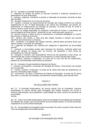 Art. 15. Compete à Comissão Organizadora:
I - requisitar da direção da escola os recursos humanos e materiais necessários ao
desempenho de suas atribuições;
II - planejar, organizar, coordenar e presidir a realização do processo, lavrando as atas
das reuniões;
III - divulgar amplamente as normas do processo;
IV – receber e analisar os requerimentos de inscrição das chapas conforme os critérios
estabelecidos no art. 7º desta Resolução e dar ciência aos candidatos, por escrito, do
deferimento ou indeferimento da inscrição ao processo, no prazo de até 24 (vinte e
quatro) horas a contar do seu recebimento;
V – inserir as chapas aprovadas no programa “Indicação de Diretor e Vice-diretor de
Escola Estadual de Minas Gerais”, disponível no site: www.educacao.mg.gov.br;
VI - permitir acesso, a todos os que se interessarem, à proposta pedagógica e a outros
documentos e registros da escola;
VII - atribuir, por sorteio, a cada uma das chapas inscritas o número que deverá
identificá-las durante todo o processo;
VIII - coordenar a divulgação das chapas inscritas, zelando pelos princípios éticos que
devem nortear o processo de indicação;
 IX - organizar as listagens dos votantes por categorias e segmentos da comunidade
escolar;
X - convocar a comunidade escolar para participar do processo, mediante edital que
deverá ser afixado na escola com, no mínimo, 48 (quarenta e oito) horas de
antecedência do início da votação;
XI - designar e orientar, com antecedência mínima de 48 (quarenta e oito) horas, os
componentes das mesas receptoras e escrutinadoras e o fiscal indicado pela chapa.
XII – receber, examinar e responder, no prazo de 01 (um) dia útil do recebimento,
pedidos de reconsideração relacionados ao processo.

Art. 16. Compete à Superintendência Regional de Ensino:
I - orientar e acompanhar o processo de indicação de Diretor e Vice-diretor nas escolas
da circunscrição;
II – receber, analisar e responder, no prazo de 02 (dois) dias úteis do recebimento, os
recursos interpostos pelas chapas;
III – encaminhar, de ofício, à Secretaria de Estado de Educação, no prazo de 02 (dois)
dias úteis, os recursos não acatados, devidamente fundamentados, para decisão final.


                                       Capítulo V

                             DA DIVULGAÇÃO DAS CHAPAS

Art. 17. A Comissão Organizadora, de comum acordo com os candidatos, realizará
assembleias no recinto escolar para divulgação das chapas inscritas, em turnos e
horários diferenciados, para possibilitar a participação do maior número de membros da
comunidade
escolar.

Art. 18. Cabe à Comissão Organizadora autorizar atividades de divulgação das propostas
de trabalho das chapas, para conhecimento da comunidade escolar, no recinto da escola,
respeitando as normas desta Resolução.

Art. 19. As atividades de divulgação serão encerradas 24 (vinte e quatro) horas antes do
início da votação pela comunidade escolar.


                                       Capítulo VI

                      DA VOTAÇÃO E DA APURAÇÃO DOS VOTOS

                                                              DGDC – Processo Indicação 2011 – Ana Cláudia- CAMG
 