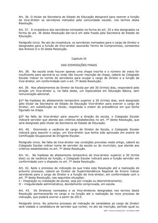 Art. 36. O titular da Secretaria de Estado de Educação designará para exercer a função
de Vice-diretor os servidores indicados pela comunidade escolar, nos termos desta
Resolução.

Art. 37. A investidura dos servidores nomeados na forma do art. 35 e dos designados na
forma do art. 36 desta Resolução dar-se-á em data fixada pela Secretaria de Estado de
Educação.

Parágrafo único. No ato da investidura, os servidores nomeados para o cargo de Diretor e
designados para a funcão de Vice-diretor assinarão Termo de Compromisso, constantes
dos Anexos II e III desta Resolução.


                                       Capítulo IX

                               DAS DISPOSIÇÕES FINAIS

Art. 38. Na escola onde houver apenas uma chapa inscrita e o número de votos for
insuficiente para aprová-la ou onde não houver inscrição de chapa, caberá ao Colegiado
Escolar indicar os nomes de servidores para ocupar o cargo de Diretor e a função de
Vice-diretor, em conformidade com o art. 7º desta Resolução.

Art. 39. Nos afastamentos do Diretor de Escola por até 30 (trinta) dias, responderá pela
direção um Vice-diretor e, na falta deste, um Especialista em Educação Básica, sem
remuneração adicional.

§1º Na hipótese do afastamento temporário superior a 30 (trinta) dias, será designado
pelo titular da Secretaria de Estado de Educação Vice-diretor para exercer o cargo de
Diretor, em substituição ao titular, respeitada a ordem de precedência em que tenha
figurado na chapa.

§2º Na falta de Vice-diretor para assumir a direção da escola, o Colegiado Escolar
indicará servidor que atenda aos critérios estabelecidos no art. 7º desta Resolução, que
será designado pelo titular da Secretaria de Estado de Educação.

Art. 40. Ocorrendo a vacância do cargo de Diretor de Escola, o Colegiado Escolar
indicará para assumir o cargo, um Vice-diretor que tenha sido aprovado em exame de
Certificação Ocupacional de Dirigente Escolar.

Parágrafo único. Na falta de Vice-diretor nas condições previstas neste artigo, caberá ao
Colegiado Escolar indicar nome de servidor da escola ou do município, que atenda aos
critérios estabelecidos no art. 7º desta Resolução.

Art. 41. Na hipótese de afastamento temporário de Vice-diretor superior a 30 (trinta
dias) ou de vacância da função, o Colegiado Escolar indicará para a função servidor em
conformidade com o disposto no art. 7º desta Resolução.

Art. 42. Após o processo de indicação de que trata esta Resolução até a realização do
próximo processo, caberá ao Diretor da Superintendência Regional de Ensino indicar
servidores para o cargo de Diretor e a função de Vice-diretor, em conformidade com o
art. 7º desta Resolução, nas seguintes situações:
I - integração ou instalação de escola, seja por criação ou desmembramento;
II - irregularidade administrativa, devidamente comprovada, em escola.

Art. 43. Os Diretores nomeados e os Vice-diretores designados nos termos desta
Resolução permanecerão no cargo e na função até a realização de novo processo de
indicação, que poderá ocorrer a partir de 2013.

Parágrafo único. No próximo processo de indicação de candidatos ao cargo de Diretor
será vedada a candidatura de servidor que contar, no ato da inscrição, período igual ou
                                                              DGDC – Processo Indicação 2011 – Ana Cláudia- CAMG
 