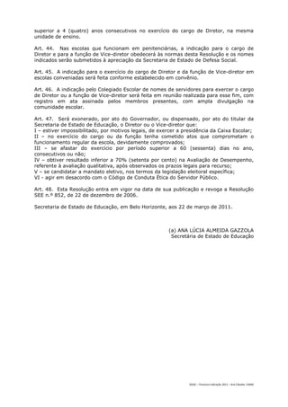 superior a 4 (quatro) anos consecutivos no exercício do cargo de Diretor, na mesma
unidade de ensino.

Art. 44. Nas escolas que funcionam em penitenciárias, a indicação para o cargo de
Diretor e para a função de Vice-diretor obedecerá às normas desta Resolução e os nomes
indicados serão submetidos à apreciação da Secretaria de Estado de Defesa Social.

Art. 45. A indicação para o exercício do cargo de Diretor e da função de Vice-diretor em
escolas conveniadas será feita conforme estabelecido em convênio.

Art. 46. A indicação pelo Colegiado Escolar de nomes de servidores para exercer o cargo
de Diretor ou a função de Vice-diretor será feita em reunião realizada para esse fim, com
registro em ata assinada pelos membros presentes, com ampla divulgação na
comunidade escolar.

Art. 47. Será exonerado, por ato do Governador, ou dispensado, por ato do titular da
Secretaria de Estado de Educação, o Diretor ou o Vice-diretor que:
I – estiver impossibilitado, por motivos legais, de exercer a presidência da Caixa Escolar;
II – no exercício do cargo ou da função tenha cometido atos que comprometam o
funcionamento regular da escola, devidamente comprovados;
III – se afastar do exercício por período superior a 60 (sessenta) dias no ano,
consecutivos ou não;
IV – obtiver resultado inferior a 70% (setenta por cento) na Avaliação de Desempenho,
referente à avaliação qualitativa, após observados os prazos legais para recurso;
V – se candidatar a mandato eletivo, nos termos da legislação eleitoral específica;
VI - agir em desacordo com o Código de Conduta Ética do Servidor Público.

Art. 48. Esta Resolução entra em vigor na data de sua publicação e revoga a Resolução
SEE n.º 852, de 22 de dezembro de 2006.

Secretaria de Estado de Educação, em Belo Horizonte, aos 22 de março de 2011.



                                                       (a) ANA LÚCIA ALMEIDA GAZZOLA
                                                        Secretária de Estado de Educação




                                                                DGDC – Processo Indicação 2011 – Ana Cláudia- CAMG
 