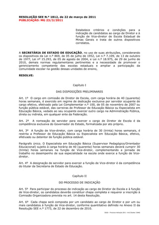 RESOLUÇÃO SEE N.º 1812, de 22 de março de 2011
PUBLICAÇÃO: MG 23/3/2011


                                         Estabelece critérios e condições para a
                                         indicação de candidatos ao cargo de Diretor e à
                                         função de Vice-diretor de Escola Estadual de
                                         Minas Gerais e trata de outros dispositivos
                                         correlatos.


A SECRETÁRIA DE ESTADO DE EDUCAÇÃO, no uso de suas atribuições, considerando
os dispositivos da Lei n.º 869, de 05 de julho de 1952, Lei n.º 7.109, de 13 de outubro
de 1977, Lei nº 15.293, de 05 de agosto de 2004, e Lei n.º 18.975, de 29 de junho de
2010, demais normas regulamentares pertinentes e a necessidade de promover o
gerenciamento competente das escolas estaduais e ampliar a participação da
comunidade escolar na gestão dessas unidades de ensino,

RESOLVE:


                                       Capítulo I

                           DAS DISPOSIÇÕES PRELIMINARES

Art. 1º O cargo em comissão de Diretor de Escola, com carga horária de 40 (quarenta)
horas semanais, é exercido em regime de dedicação exclusiva por servidor ocupante de
cargo efetivo, efetivado pela Lei Complementar n.º 100, de 05 de novembro de 2007 ou
função pública estável, das carreiras de Professor de Educação Básica ou Especialista em
Educação Básica, vedado ao seu ocupante exercer outro cargo na Administração Pública,
direta ou indireta, em qualquer ente da Federação.

Art. 2º A nomeação de servidor para exercer o cargo de Diretor de Escola é da
competência exclusiva do Governador do Estado, formalizada por ato próprio.

Art. 3º A função de Vice-diretor, com carga horária de 30 (trinta) horas semanais, é
restrita a Professor de Educação Básica ou Especialista em Educação Básica, efetivo,
efetivado ou detentor de função pública estável.

Parágrafo único. O Especialista em Educação Básica (Supervisor Pedagógico/Orientador
Educacional) sujeito à carga horária de 40 (quarenta) horas semanais deverá cumprir 30
(trinta) horas semanais na função de Vice-diretor, complementando a jornada de
trabalho no desempenho de sua especialidade na escola onde exerce a função de Vice-
diretor.

Art. 4º A designação de servidor para exercer a função de Vice-diretor é da competência
do titular da Secretaria de Estado de Educação.


                                       Capítulo II

                             DO PROCESSO DE INDICAÇÃO

Art. 5º Para participar do processo de indicação ao cargo de Diretor de Escola e à função
de Vice-diretor, os candidatos deverão constituir chapa completa e requerer a inscrição à
Comissão Organizadora prevista no art. 14 desta Resolução.

Art. 6º Cada chapa será composta por um candidato ao cargo de Diretor e por um ou
mais candidatos à função de Vice-diretor, conforme quantitativo definido no Anexo II da
Resolução SEE n.º 1773, de 22 de dezembro de 2010.
                                                              DGDC – Processo Indicação 2011 – Ana Cláudia- CAMG
 