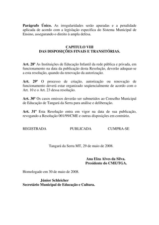 Parágrafo Único. As irregularidades serão apuradas e a penalidade
aplicada de acordo com a legislação especifica do Sistema Municipal de
Ensino, assegurando o direito à ampla defesa.


                      CAPITULO VIII
          DAS DISPOSIÇÕES FINAIS E TRANSITÓRIAS.


Art. 28º As Instituições de Educação Infantil da rede pública e privada, em
funcionamento na data da publicação desta Resolução, deverão adequar-se
a esta resolução, quando da renovação da autorização.

Art. 29º O processo de criação, autorização ou renovação de
funcionamento deverá estar organizado seqüencialmente de acordo com o
Art. 10 e o Art. 23 dessa resolução.

Art. 30º Os casos omissos deverão ser submetidos ao Conselho Municipal
de Educação de Tangará da Serra para análise e deliberação.

Art. 31º Esta Resolução entra em vigor na data de sua publicação,
revogando a Resolução 001/99/CME e outras disposições em contrário.


REGISTRADA                     PUBLICADA                CUMPRA-SE



                 Tangará da Serra MT, 29 de maio de 2008.


                                         Ana Elza Alves da Silva.
                                         Presidente do CME/TGA.

Homologado em 30 de maio de 2008.

           Júnior Schleicher
Secretário Municipal de Educação e Cultura.
 