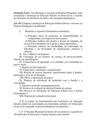 Parágrafo Único. Na elaboração e execução da Proposta Pedagógica serão
asseguradas à instituição de Educação Infantil, na forma da lei, o respeito
aos princípios do pluralismo de idéias e de concepções pedagógicas.

Art. 10º Compete à instituição de Educação Infantil elaborar e executar sua
Proposta Pedagógica considerando:

      I.    Respeitar os seguintes Fundamentos norteadores:

              a) Princípios éticos da autonomia, da responsabilidade, da
                 solidariedade e do respeito ao bem comum;
              b) Princípios políticos dos direitos e deveres de cidadania, do
            exercício da criticidade e do respeito à ordem democrática;
              c) Princípios estéticos da sensibilidade, da criatividade, da
            ludicidade e da diversidade de manifestações artísticas e
            culturais;
       II. Fins e objetivos da proposta;
       III. Concepção de ser humano, de criança, de desenvolvimento
infantil e de aprendizagem;
       IV. Características da população a ser atendida e da comunidade na
qual se insere;
       V. Regime de funcionamento;
       VI. Espaço físico, instalações e equipamentos;
       VII. Relação de recursos humanos, especificando cargos e funções,
habilitação e nível de escolaridade;
       VIII. Oferta e organização de grupos;
       IX. Proposta de articulação da instituição com a família e a
comunidade;
       X. Estrutura curricular e planejamento geral;
       XI. Processo de avaliação do desenvolvimento da criança;
       XII. Processo de articulação da Educação Infantil com o Ensino
Fundamental; e
       XIII. Proposta de avaliação institucional.

       § 1º O regime de funcionamento das Instituições de Educação
Infantil atenderá às necessidades da comunidade, podendo ser ininterrupto
no ano civil respeitado os direitos trabalhistas ou estatutários.

       § 2º O Sistema Municipal de Ensino deverá promover a garantia de
30 (trinta) dias de férias para a criança durante o ano corrente.
 
