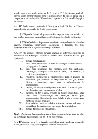 ser de uso exclusivo das crianças de 0 (zero) a 05 (cinco) anos, podendo
outros serem compartilhados com os demais níveis de ensino, desde que a
ocupação se dê em horário diferenciado, respeitada a Proposta Pedagógica
da escola.

Art. 18º Todo imóvel destinado à Educação Infantil Pública ou Privada,
dependerá de aprovação do órgão competente.

      § 1º O prédio deverá adequar-se ao fim a que se destina e atender, no
que couber as normas e especificações técnicas da legislação pertinente.

      § 2º O imóvel deverá apresentar condições adequadas de localização,
acesso, segurança, salubridade, saneamento e higiene, em total
conformidade com a legislação que rege a matéria.

Art. 19º Os espaços internos deverão atender às diferentes funções da
Instituição de Educação Infantil e conter uma estrutura básica que
contemple:
         I. espaço para recepção;
        II. salas para professores e para os serviços administrativo –
            pedagógico e de apoio;
       III. salas para atividades das crianças, com boa ventilação,
            iluminação, visão para o ambiente externo, com mobiliário e
            equipamento adequado;
       IV. refeitório, instalações e equipamentos para o preparo de
            alimentos, que atendam às exigências de nutrição, saúde,
            higiene e segurança, nos casos de oferecimento de
            alimentação;
        V. instalações sanitárias completas, suficiente e próprias para o
            uso das crianças e para o uso de adultos;
       VI. berçário, se for o caso, provido de berços individuais, área
            livre para movimentação das crianças, locais para
            amamentação, higienização, com balcão e pia e espaço para
            banho de sol das crianças;
      VII. área coberta para atividades externas compatível com a
            capacidade de atendimento, por turno, da Instituição; e
     VIII. espaço destinado ao Playground.

Parágrafo Único. Recomenda-se que a área coberta mínima para as salas
de atividades das crianças seja de 1,5 m² por criança.

Art. 20º As áreas ao ar livre deverão possibilitar as atividades de expressão
física, artística e lazer, contemplando também áreas verdes.
 