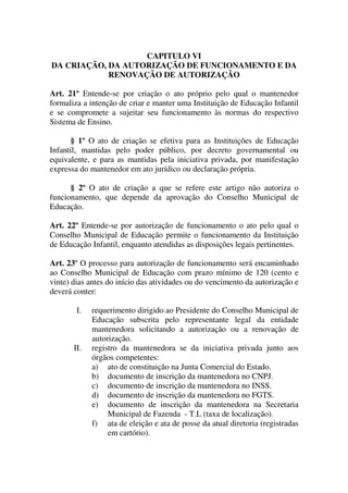 CAPITULO VI
DA CRIAÇÃO, DA AUTORIZAÇÃO DE FUNCIONAMENTO E DA
            RENOVAÇÃO DE AUTORIZAÇÃO

Art. 21º Entende-se por criação o ato próprio pelo qual o mantenedor
formaliza a intenção de criar e manter uma Instituição de Educação Infantil
e se compromete a sujeitar seu funcionamento às normas do respectivo
Sistema de Ensino.

       § 1º O ato de criação se efetiva para as Instituições de Educação
Infantil, mantidas pelo poder público, por decreto governamental ou
equivalente, e para as mantidas pela iniciativa privada, por manifestação
expressa do mantenedor em ato jurídico ou declaração própria.

      § 2º O ato de criação a que se refere este artigo não autoriza o
funcionamento, que depende da aprovação do Conselho Municipal de
Educação.

Art. 22º Entende-se por autorização de funcionamento o ato pelo qual o
Conselho Municipal de Educação permite o funcionamento da Instituição
de Educação Infantil, enquanto atendidas as disposições legais pertinentes.

Art. 23º O processo para autorização de funcionamento será encaminhado
ao Conselho Municipal de Educação com prazo mínimo de 120 (cento e
vinte) dias antes do início das atividades ou do vencimento da autorização e
deverá conter:

        I.   requerimento dirigido ao Presidente do Conselho Municipal de
             Educação subscrita pelo representante legal da entidade
             mantenedora solicitando a autorização ou a renovação de
             autorização.
       II.   registro da mantenedora se da iniciativa privada junto aos
             órgãos competentes:
             a) ato de constituição na Junta Comercial do Estado.
             b) documento de inscrição da mantenedora no CNPJ.
             c) documento de inscrição da mantenedora no INSS.
             d) documento de inscrição da mantenedora no FGTS.
             e) documento de inscrição da mantenedora na Secretaria
                  Municipal de Fazenda - T.L (taxa de localização).
             f) ata de eleição e ata de posse da atual diretoria (registradas
                  em cartório).
 