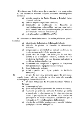 III - documentos de idoneidade dos responsáveis pela mantenedora
      no caso de entidade privada e dirigente no caso de entidade pública
      mediante:
             a) certidão negativa da Justiça Federal e Estadual (ações
                criminais e cíveis);
             b) certidão negativa de protestos de títulos;
             c) documentos de qualificação dos dirigentes do
                estabelecimento de ensino público e privado – curriculum
                vitae simplificado, acompanhado dos principais títulos de
                escolaridade e formação profissional; e
             d) restrições cadastrais (SERASA e SPC).

     IV - documentos do estabelecimento de ensino público ou privado
mediante:
           a) identificação da Instituição de Educação Infantil;
           b) biografia do patrono ou histórico da denominação
                escolhida;
           c) comprovação da propriedade do imóvel, sua locação ou
                cessão, por prazo não inferior a quatro anos;
           d) planta baixa ou croqui, com indicações da área livre,
                coberta e os afastamentos vizinhos, assinada por um
                profissional habilitado e no caso de croqui pelo diretor e
                presidente do Conselho Escolar;
           e) documentos que comprovem a aquisição ou doação dos
                bens patrimoniais e equipamentos disponíveis;
           f) laudo da inspeção sanitária;
           g) alvará expedido pelo órgão próprio da Prefeitura
                Municipal;
 h)             projeto de execução, constando prazo de construção,
     quando houver reforma, ampliação ou obra ainda não acabada,
     assinado por profissional habilitado.
           V – Do setor pedagógico das Unidades Escolares Públicas e
           Privadas;
           a) proposta pedagógica;
           b) plano de capacitação permanente dos recursos humanos;
           c) regimento que expresse o conjunto de normas que define
                a organização e o funcionamento do estabelecimento de
                ensino e que regulamenta as relações entre os diversos
                participantes do processo educativo, contribuindo para a
                realização da Proposta Pedagógica da Instituição;
           d) relação do mobiliário, equipamentos, material didático-
                pedagógico e acervo bibliográfico.
 