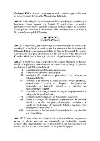Parágrafo Único. A autorização somente será concedida após verificação
in loco e relatório do Conselho Municipal de Educação.

Art. 24º A desativação das Instituições de Educação Infantil, autorizadas a
funcionar, poderá ocorrer por decisão do mantenedor, em caráter
temporário ou definitivo, devendo oficializar mediante ofício, ao Conselho
Municipal de Educação e encaminhar toda documentação e arquivo a
Secretaria Municipal de Educação.

                            CAPITULO VII
                           DA SUPERVISÃO

Art. 25º A supervisão, que compreende o acompanhamento do processo de
autorização e avaliação sistemática do funcionamento das Instituições de
Educação Infantil, é de responsabilidade do Sistema Municipal de Ensino,
a quem cabe velar pela observância das leis de ensino e das decisões do
Conselho Municipal de Educação, atendido o disposto nesta Resolução.

Art. 26º Compete aos órgãos específicos do Sistema Municipal de Ensino
definir e implementar procedimentos de supervisão, avaliação e controle
das Instituições de Educação Infantil:
         I. o cumprimento da legislação educacional;
        II. a execução da Proposta Pedagógica;
       III. condições de matrícula e permanência das crianças na
              Educação Infantil;
       IV. o processo de melhoria da qualidade dos serviços prestados,
              considerando o previsto na       Proposta    Pedagógica da
              Instituição de Educação Infantil e o disposto na
              regulamentação vigente;
        V. a qualidade dos espaços físicos, instalações e equipamentos e a
              adequação às suas finalidades;
       VI. a regularidade dos registros de documentos e arquivos;
      VII. oferta e execução de programas suplementares de material
              didático – escolar, transporte, alimentação e assistência à
              saúde nas Instituições de Educação Infantil, mantidas pelo
              poder público Municipal; e
     VIII. a articulação da Instituição de Educação Infantil com a família
              e a comunidade.

Art. 27º À supervisão cabe também propor às autoridades competentes
cessar os efeitos dos atos de autorização da Instituição, quando
comprovadas irregularidades que comprometam o seu funcionamento ou
quando verificado o não cumprimento da Proposta Pedagógica.
 