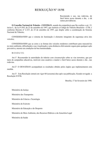 RESOLUÇÃO Nº 18/98
Recomenda o uso, nas rodovias, de
farol baixo aceso durante o dia, e dá
outras providências.
O Conselho Nacional de Trânsito - CONTRAN, usando da competência que lhe confere o art. 12,
inciso I, da Lei 9.503, de 23 de setembro de 1997, que instituiu o Código de Trânsito Brasileiro - CTB, e
conforme Decreto nº 2.327, de 23 de setembro de 1997, que dispõe sobre a coordenação do Sistema
Nacional de Trânsito;
CONSIDERANDO que o sistema de iluminação é elemento integrante da segurança ativa dos
veículos;
CONSIDERANDO que as cores e as formas dos veículos modernos contribuem para mascará-los
no meio ambiente, dificultando a sua visualização a uma distância efetivamente segura para qualquer ação
preventiva, mesmo em condições de boa luminosidade;
R E S O L V E:
Art.1º. Recomendar às autoridades de trânsito com circunscrição sobre as vias terrestres, que por
meio de campanhas educativas, motivem seus usuários a manter o farol baixo aceso durante o dia , nas
rodovias.
Art.2º. O DENATRAN acompanhará os resultados obtidos pelos órgãos que implementarem esta
medida.
Art.3º. Esta Resolução entrará em vigor 60 (sessenta) dias após sua publicação, ficando revogada a
Resolução 819/96.
Brasília, 17 de fevereiro de 1998.
Ministério da Justiça
Ministério dos Transportes
Ministério da Ciência e Tecnologia
Ministério do Exército
Ministério da Educação e do Desporto
Ministério do Meio Ambiente, dos Recursos Hídricos e da Amazônia Legal
Ministério da Saúde
 